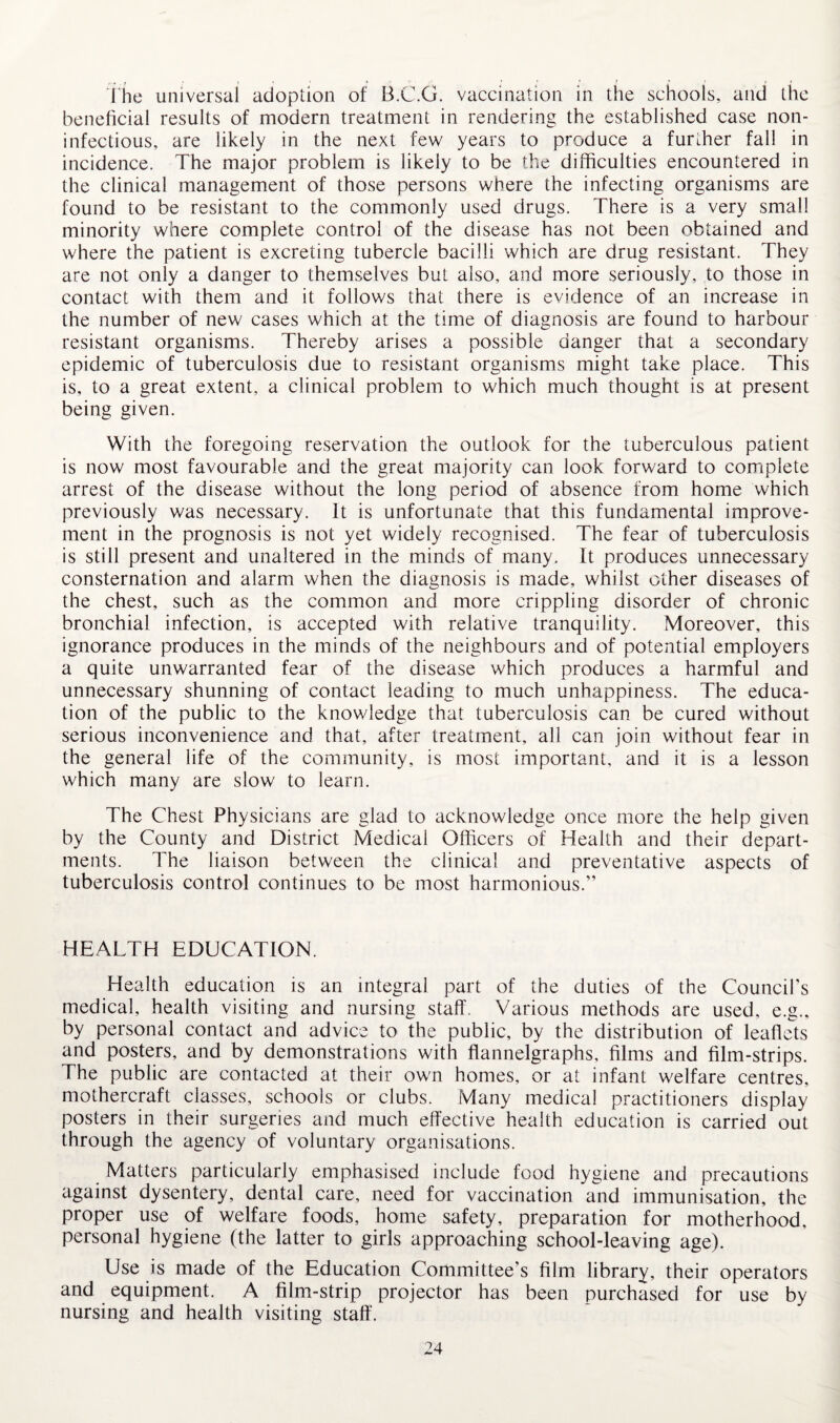 , , , - - •« ■ ' ' s • - , • The universal adoption of B.C.G. vaccination in the schools, and the beneficial results of modern treatment in rendering the established case non- infectious, are likely in the next few years to produce a further fall in incidence. The major problem is likely to be the difficulties encountered in the clinical management of those persons where the infecting organisms are found to be resistant to the commonly used drugs. There is a very small minority where complete control of the disease has not been obtained and where the patient is excreting tubercle bacilli which are drug resistant. They are not only a danger to themselves but also, and more seriously, to those in contact with them and it follows that there is evidence of an increase in the number of new cases which at the time of diagnosis are found to harbour resistant organisms. Thereby arises a possible danger that a secondary epidemic of tuberculosis due to resistant organisms might take place. This is, to a great extent, a clinical problem to which much thought is at present being given. With the foregoing reservation the outlook for the tuberculous patient is now most favourable and the great majority can look forward to complete arrest of the disease without the long period of absence from home which previously was necessary. It is unfortunate that this fundamental improve¬ ment in the prognosis is not yet widely recognised. The fear of tuberculosis is still present and unaltered in the minds of many. It produces unnecessary consternation and alarm when the diagnosis is made, whilst other diseases of the chest, such as the common and more crippling disorder of chronic bronchial infection, is accepted with relative tranquility. Moreover, this ignorance produces in the minds of the neighbours and of potential employers a quite unwarranted fear of the disease which produces a harmful and unnecessary shunning of contact leading to much unhappiness. The educa¬ tion of the public to the knowledge that tuberculosis can be cured without serious inconvenience and that, after treatment, all can join without fear in the general life of the community, is most important, and it is a lesson which many are slow to learn. The Chest Physicians are glad to acknowledge once more the help given by the County and District Medical Officers of Health and their depart¬ ments. The liaison between the clinical and preventative aspects of tuberculosis control continues to be most harmonious.'’ HEALTH EDUCATION. Health education is an integral part of the duties of the Council's medical, health visiting and nursing staff. Various methods are used, e.g., by personal contact and advice to the public, by the distribution of leaflets and posters, and by demonstrations with flannelgraphs, films and film-strips. The public are contacted at their own homes, or at infant welfare centres, mothercraft classes, schools or clubs. Many medical practitioners display posters in their surgeries and much effective health education is carried out through the agency of voluntary organisations. Matters particularly emphasised include food hygiene and precautions against dysentery, dental care, need for vaccination and immunisation, the proper use of welfare foods, home safety, preparation for motherhood, personal hygiene (the latter to girls approaching school-leaving age). Use is made of the Education Committee’s film library, their operators and equipment. A film-strip projector has been purchased for use by nursing and health visiting staff'.