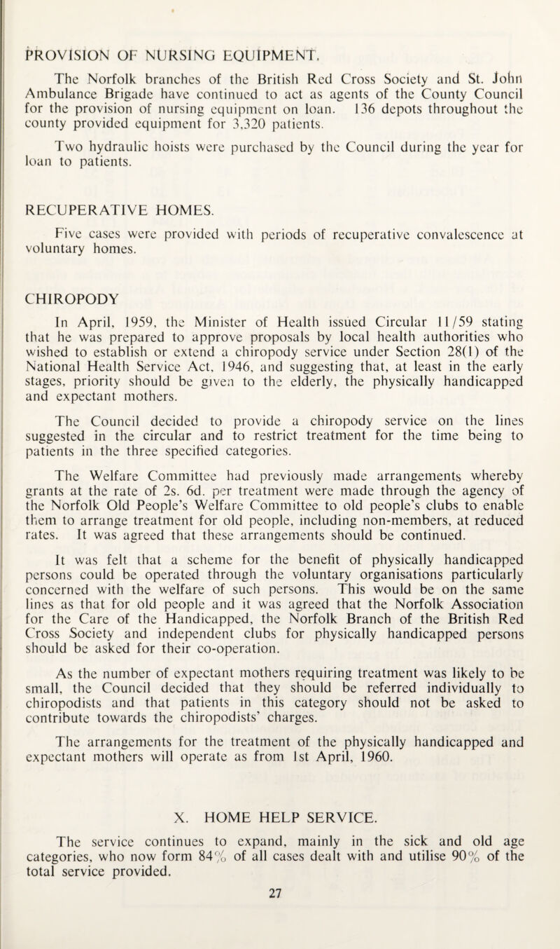 PROVISION OF NURSING EQUIPMENT. The Norfolk branches of the British Red Cross Society and St. John Ambulance Brigade have continued to act as agents of the County Council for the provision of nursing equipment on loan. 136 depots throughout the county provided equipment for 3,320 patients. Two hydraulic hoists were purchased by the Council during the year for loan to patients. RECUPERATIVE HOMES. Five cases were provided with periods of recuperative convalescence at voluntary homes. CHIROPODY In April, 1959, the Minister of Health issued Circular 11/59 stating that he was prepared to approve proposals by local health authorities who wished to establish or extend a chiropody service under Section 28(1) of the National Health Service Act, 1946, and suggesting that, at least in the early stages, priority should be given to the elderly, the physically handicapped and expectant mothers. The Council decided to provide a chiropody service on the lines suggested in the circular and to restrict treatment for the time being to patients in the three specified categories. The Welfare Committee had previously made arrangements whereby grants at the rate of 2s. 6d. per treatment were made through the agency of the Norfolk Old People’s Welfare Committee to old people’s clubs to enable them to arrange treatment for old people, including non-members, at reduced rates. It was agreed that these arrangements should be continued. It was felt that a scheme for the benefit of physically handicapped persons could be operated through the voluntary organisations particularly concerned with the welfare of such persons. This would be on the same lines as that for old people and it was agreed that the Norfolk Association for the Care of the Handicapped, the Norfolk Branch of the British Red Cross Society and independent clubs for physically handicapped persons should be asked for their co-operation. As the number of expectant mothers requiring treatment was likely to be small, the Council decided that they should be referred individually to chiropodists and that patients in this category should not be asked to contribute towards the chiropodists’ charges. The arrangements for the treatment of the physically handicapped and expectant mothers will operate as from 1st April, 1960. X. HOME HELP SERVICE. The service continues to expand, mainly in the sick and old age categories, who now form 84% of all cases dealt with and utilise 90% of the total service provided.