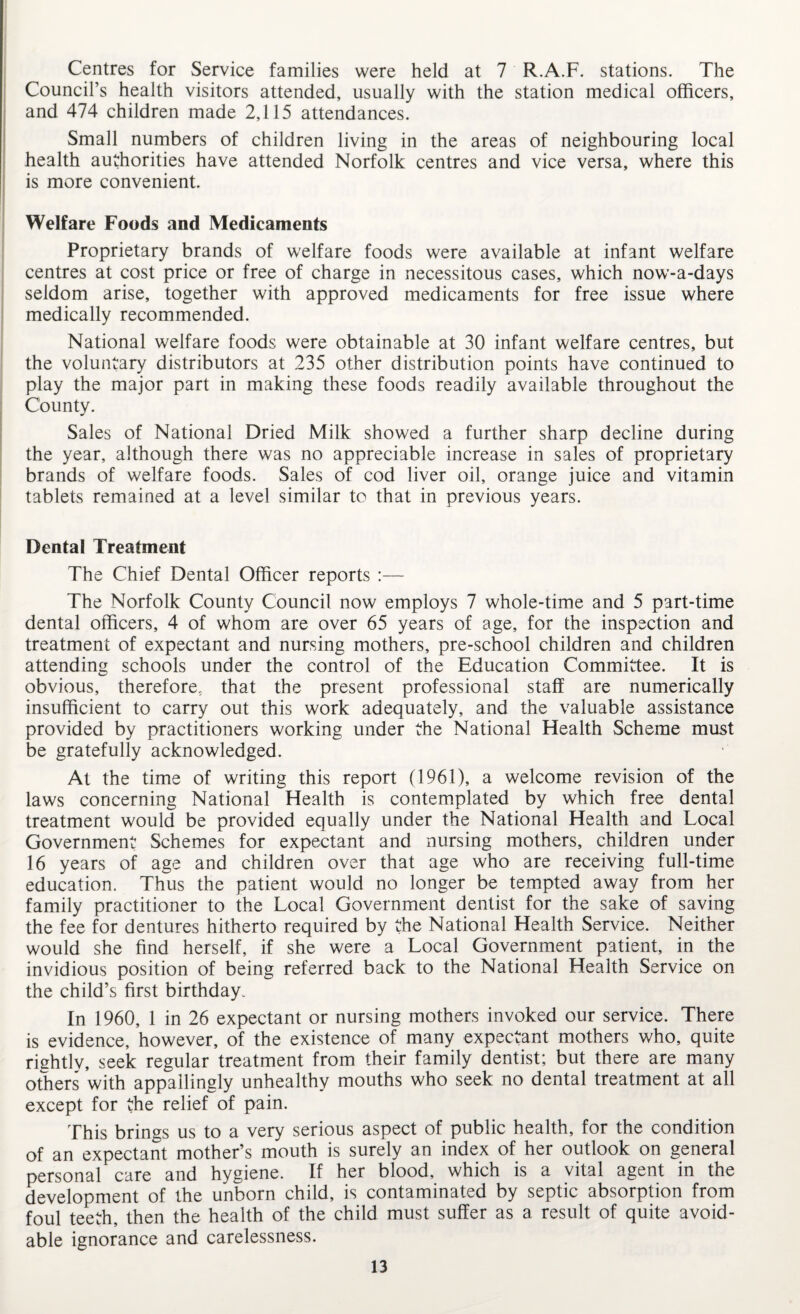 Centres for Service families were held at 7 R.A.F. stations. The Council’s health visitors attended, usually with the station medical officers, and 474 children made 2,115 attendances. Small numbers of children living in the areas of neighbouring local health authorities have attended Norfolk centres and vice versa, where this is more convenient. Welfare Foods and Medicaments Proprietary brands of welfare foods were available at infant welfare centres at cost price or free of charge in necessitous cases, which now-a-days seldom arise, together with approved medicaments for free issue where medically recommended. National welfare foods were obtainable at 30 infant welfare centres, but the voluntary distributors at 235 other distribution points have continued to play the major part in making these foods readily available throughout the County. Sales of National Dried Milk showed a further sharp decline during the year, although there was no appreciable increase in sales of proprietary brands of welfare foods. Sales of cod liver oil, orange juice and vitamin tablets remained at a level similar to that in previous years. Dental Treatment The Chief Dental Officer reports :— The Norfolk County Council now employs 7 whole-time and 5 part-time dental officers, 4 of whom are over 65 years of age, for the inspection and treatment of expectant and nursing mothers, pre-school children and children attending schools under the control of the Education Committee. It is obvious, therefore, that the present professional staff are numerically insufficient to carry out this work adequately, and the valuable assistance provided by practitioners working under the National Health Scheme must be gratefully acknowledged. At the time of writing this report (1961), a welcome revision of the laws concerning National Health is contem.plated by which free dental treatment would be provided equally under the National Health and Local Government Schemes for expectant and nursing mothers, children under 16 years of age and children over that age who are receiving full-time education. Thus the patient would no longer be tempted away from her family practitioner to the Local Government dentist for the sake of saving the fee for dentures hitherto required by the National Health Service. Neither would she find herself, if she were a Local Government patient, in the invidious position of being referred back to the National Health Service on the child’s first birthday. In 1960, 1 in 26 expectant or nursing mothers invoked our service. There is evidence, however, of the existence of many expectant mothers who, quite riehtly, seek regular treatment from their family dentist; but there are many others with appallingly unhealthy mouths who seek no dental treatment at all except for the relief of pain. This brings us to a very serious aspect of public health, for the condition of an expectant mother’s mouth is surely an index of her outlook on general personal care and hygiene. If her blood, which is a vital agent in the development of the unborn child, is contaminated by septic absorption from foul teeth, then the health of the child must suffer as a result of quite avoid¬ able ignorance and carelessness.