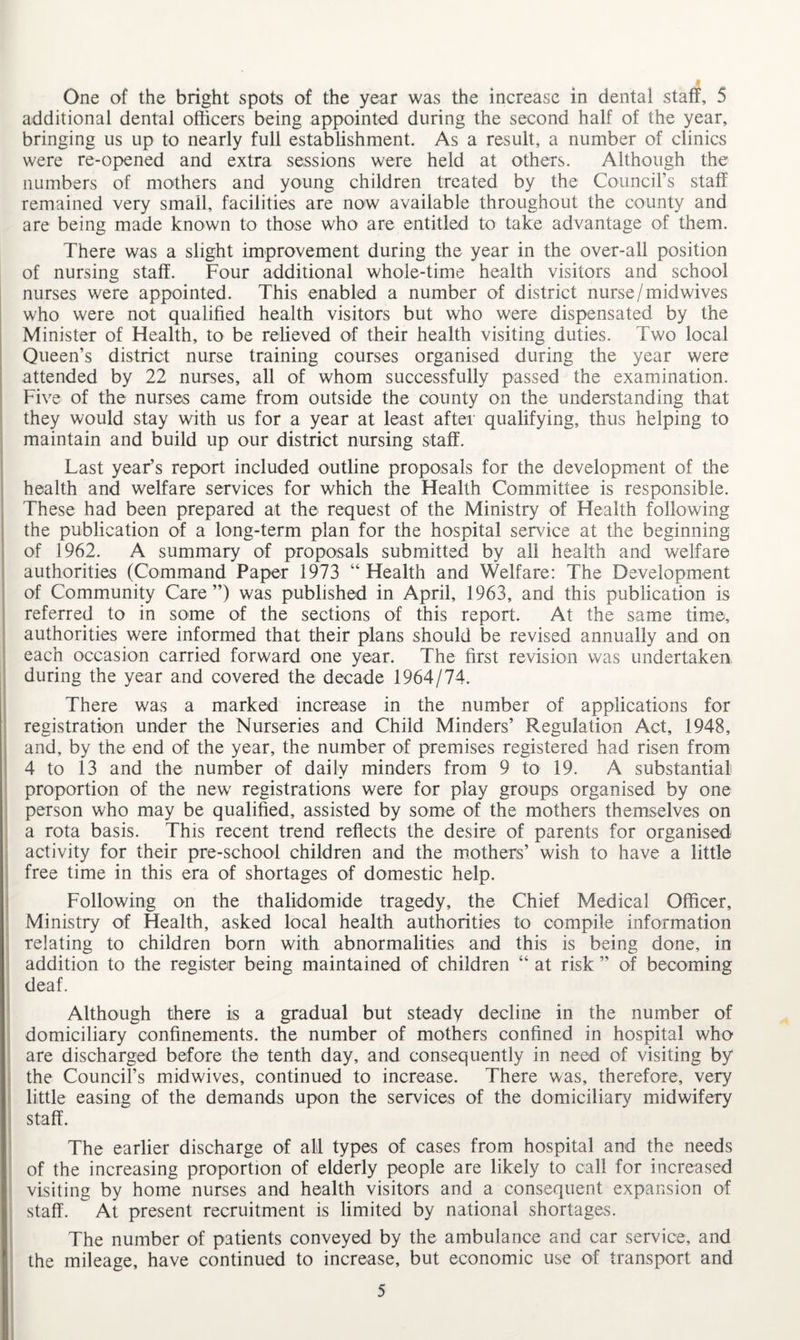 additional dental officers being appointed during the second half of the year, bringing us up to nearly full establishment. As a result, a number of clinics were re-opened and extra sessions were held at others. Although the numbers of mothers and young children treated by the Council’s staff remained very small, facilities are now available throughout the county and are being made known to those who are entitled to take advantage of them. There was a slight improvement during the year in the over-all position of nursing staff. Four additional whole-time health visitors and school nurses were appointed. This enabled a number of district nurse/midwives who were not qualified health visitors but who were dispensated by the Minister of Health, to be relieved of their health visiting duties. Two local Queen’s district nurse training courses organised during the year were attended by 22 nurses, all of whom successfully passed the examination. Five of the nurses came from outside the county on the understanding that they would stay with us for a year at least after qualifying, thus helping to maintain and build up our district nursing staff. Last year’s report included outline proposals for the development of the health and welfare services for which the Health Committee is responsible. These had been prepared at the request of the Ministry of Health following the publication of a long-term plan for the hospital service at the beginning of 1962. A summary of proposals submitted by all health and welfare authorities (Command Paper 1973 “Health and Welfare: The Development of Community Care”) was published in April, 1963, and this publication is referred to in some of the sections of this report. At the same time, authorities were informed that their plans should be revised annually and on each occasion carried forward one year. The first revision was undertaken during the year and covered the decade 1964/74. There was a marked increase in the number of applications for registration under the Nurseries and Child Minders’ Regulation Act, 1948, and, by the end of the year, the number of premises registered had risen from 4 to 13 and the number of daily minders from 9 to 19. A substantial proportion of the new registrations were for play groups organised by one person who may be qualified, assisted by some of the mothers themselves on a rota basis. This recent trend reflects the desire of parents for organised activity for their pre-school children and the mothers’ wish to have a little free time in this era of shortages of domestic help. Following on the thalidomide tragedy, the Chief Medical Officer, Ministry of Health, asked local health authorities to compile information relating to children born with abnormalities and this is being done, in addition to the register being maintained of children “ at risk ” of becoming deaf. Although there is a gradual but steady decline in the number of domiciliary confinements, the number of mothers confined in hospital who are discharged before the tenth day, and consequently in need of visiting by the Council’s midwives, continued to increase. There was, therefore, very little easing of the demands upon the services of the domiciliary midwifery staff. The earlier discharge of all types of cases from hospital and the needs of the increasing proportion of elderly people are likely to call for increased visiting by home nurses and health visitors and a consequent expansion of staff. At present recruitment is limited by national shortages. The number of patients conveyed by the ambulance and car service, and the mileage, have continued to increase, but economic use of transport and 5