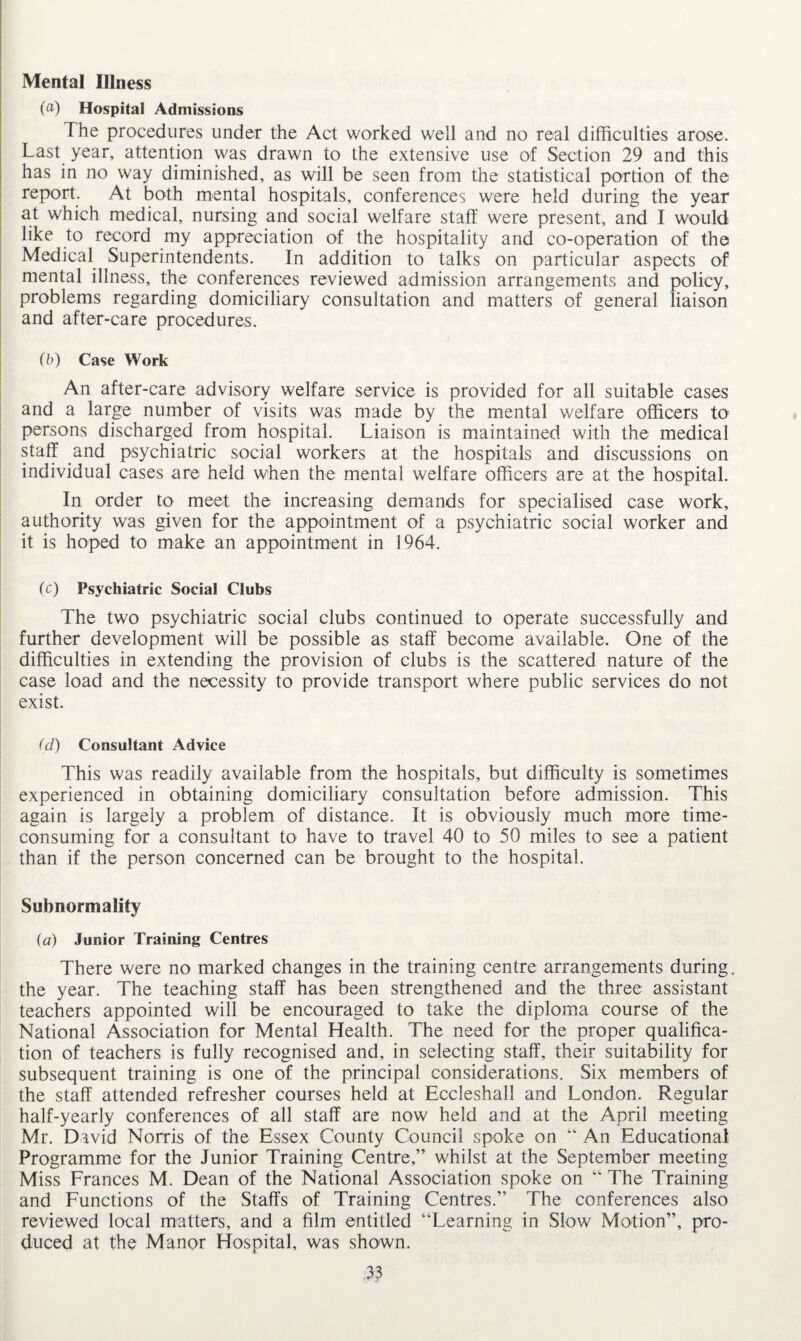 Mental Illness (a) Hospital Admissions The procedures under the Act worked well and no real difficulties arose. Last year, attention was drawn to the extensive use of Section 29 and this has in no way diminished, as will be seen from the statistical portion of the report. At both mental hospitals, conferences were held during the year at which medical, nursing and social welfare staff were present, and I would like to record my appreciation of the hospitality and co-operation of the Medical Superintendents. In addition to talks on particular aspects of mental illness, the conferences reviewed admission arrangements and policy, problems regarding domiciliary consultation and matters of general liaison and after-care procedures. (b) Case Work An after-care advisory welfare service is provided for all suitable cases and a large number of visits was made by the mental welfare officers to persons discharged from hospital. Liaison is maintained with the medical staff and psychiatric social workers at the hospitals and discussions on individual cases are held when the mental welfare officers are at the hospital. In order to meet the increasing demands for specialised case work, authority was given for the appointment of a psychiatric social worker and it is hoped to make an appointment in 1964. (c) Psychiatric Social Clubs The two psychiatric social clubs continued to operate successfully and further development will be possible as staff become available. One of the difficulties in extending the provision of clubs is the scattered nature of the case load and the necessity to provide transport where public services do not exist. <d) Consultant Advice This was readily available from the hospitals, but difficulty is sometimes experienced in obtaining domiciliary consultation before admission. This again is largely a problem of distance. It is obviously much more time- consuming for a consultant to have to travel 40 to 50 miles to see a patient than if the person concerned can be brought to the hospital. Subnormality (a) Junior Training Centres There were no marked changes in the training centre arrangements during, the year. The teaching staff has been strengthened and the three assistant teachers appointed will be encouraged to take the diploma course of the National Association for Mental Health. The need for the proper qualifica¬ tion of teachers is fully recognised and, in selecting staff, their suitability for subsequent training is one of the principal considerations. Six members of the staff attended refresher courses held at Eccleshall and London. Regular half-yearly conferences of all staff are now held and at the April meeting Mr. David Norris of the Essex County Council spoke on 44 An Educational Programme for the Junior Training Centre,” whilst at the September meeting Miss Frances M. Dean of the National Association spoke on 44 The Training and Functions of the Staffs of Training Centres.” The conferences also reviewed local matters, and a film entitled “Learning in Slow Motion”, pro¬ duced at the Manor Hospital, was shown.