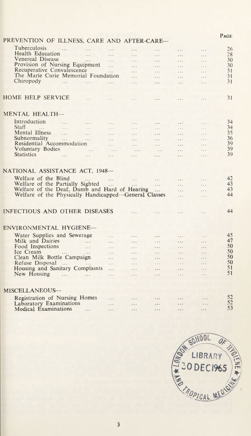 Page PREVENTION OF ILLNESS, CARE AND AFTER-CARE— Tuberculosis ... ... ... ... ... ... ... 26 Health Education ... ... ... ... ... ... 28 Venereal Disease ... ... ... ... ... ... 30 Provision of Nursing Equipment ... ... ... ... ... 30 Recuperative Convalescence ... ... ... ... ... 31 The Marie Curie Memorial Foundation ... ... ... ... 31 Chiropody ... ... ... ... ... ... ... 31 HOME HELP SERVICE ... ... ... ... ... 31 MENTAL HEALTH— Introduction ... ... ... ... ... ... ... 34 Staff ... ... ... ... ... ... ... ... 34 Mental Illness ... ... ... ... ... ... ... 35 Subnormality ... ... ... ... ... ... ... 36 Residential Accommodation ... ... ... ... 39 Voluntary Bodies ... ... ... ... ... ... 39 Statistics ... ... ... ... ... ... ... 39 NATIONAL ASSISTANCE ACT, 1948- Welfare of the Blind ... ... ... ... ... ... 42 Welfare of the Partially Sighted ... ... ... ... ... 43 Welfare of the Deaf, Dumb and Hard of Hearing ... ... ... 43 Welfare of the Physically Handicapped—General Classes ... ... 44 INFECTIOUS AND OTHER DISEASES ... ... ... ... 44 ENVIRONMENTAL HYGIENE— Water Supplies and Sewerage ... ... ... ... ... 45 Milk and Dairies ... ... ... ... ... ... 47 Food Inspections ... ... ... ... ... ... 50 Ice Cream ... ... ... ... ... ... ... 50 Clean Milk Bottle Campaign ... ... ... ... ... 50 Refuse Disposal ... ... ... ... ... ... ... 50 Housing and Sanitary Complaints ... ... ... ... ... 51 New Housing ... ... ... ... ... ... ••• 51 MISCELLANEOUS— Registration of Nursing Homes ... ... ... ... ... 52 Laboratory Examinations ... ... ... ... ... 52 Medical Examinations ... ... ... ... ... ... 53