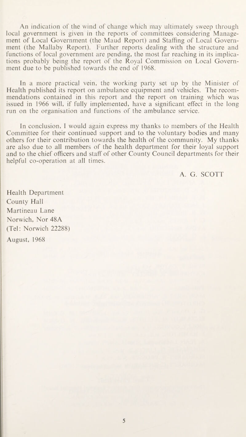 An indication of the wind of change which may ultimately sweep through local government is given in the reports of committees considering Manage¬ ment of Local Government (the Maud Report) and Staffing of Local Govern¬ ment (the Mallaby Report). Further reports dealing with the structure and functions of local government are pending, the most far reaching in its implica¬ tions probably being the report of the Royal Commission on Local Govern¬ ment due to be published towards the end of 1968. In a more practical vein, the working party set up by the Minister of Health published its report on ambulance equipment and vehicles. The recom¬ mendations contained in this report and the report on training which was issued in 1966 will, if fully implemented, have a significant effect in the long run on the organisation and functions of the ambulance service. In conclusion, I would again express my thanks to members of the Health Committee for their continued support and to the voluntary bodies and many others for their contribution towards the health of the community. My thanks are also due to all members of the health department for their loyal support and to the chief officers and staff of other County Council departments for their helpful co-operation at all times. A. G. SCOTT Health Department County Hall Martineau Lane Norwich, Nor 48A (Tel: Norwich 22288) August, 1968