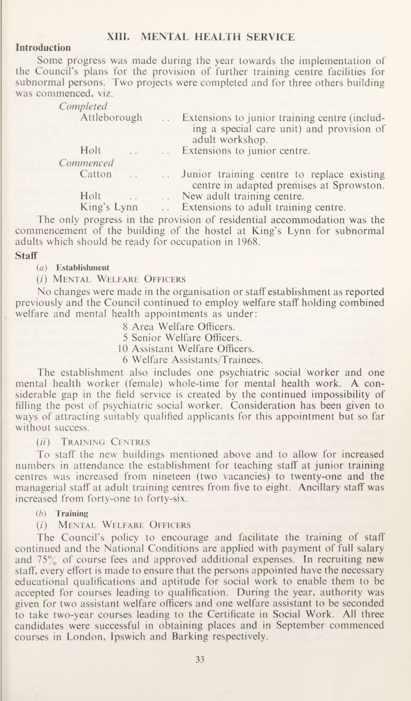 XIII. MENTAL HEALTH SERVICE Introduction Some progress was made during the year towards the implementation of the Council's plans for the provision of further training centre facilities for subnormal persons. Two projects were completed and for three others building was commenced, viz. Completed Attleborough Holt Extensions to junior training centre (includ¬ ing a special care unit) and provision of adult workshop. Extensions to junior centre. Commenced Catton Junior training centre to replace existing centre in adapted premises at Sprowston. New adult training centre. Extensions to adult training centre. The only progress in the provision of residential accommodation was the commencement of the building of the hostel at King’s Lynn for subnormal adults which should be ready for occupation in 1968. Holt King’s Lynn Staff (a) Establishment (/) Mental Welfare Officers No changes were made in the organisation or staff establishment as reported previously and the Council continued to employ welfare staff holding combined welfare and mental health appointments as under: 8 Area Welfare Officers. 5 Senior Welfare Officers. 10 Assistant Welfare Officers. 6 Welfare Assistants/Trainees. The establishment also includes one psychiatric social worker and one mental health worker (female) whole-time for mental health work. A con¬ siderable gap in the field service is created by the continued impossibility of filling the post of psychiatric social worker. Consideration has been given to ways of attracting suitably qualified applicants for this appointment but so far without success. (//) Training Centres To staff the new buildings mentioned above and to allow for increased numbers in attendance the establishment for teaching staff at junior training centres was increased from nineteen (two vacancies) to twenty-one and the managerial staff at adult training centres from five to eight. Ancillary staff was increased from forty-one to forty-six. (b) Training (/) Mental Welfare Officers The Council’s policy to encourage and facilitate the training of staff continued and the National Conditions are applied with payment of full salary and 75% of course fees and approved additional expenses. In recruiting new staff, every effort is made to ensure that the persons appointed have the necessary educational qualifications and aptitude for social work to enable them to be accepted for courses leading to qualification. During the year, authority was given for two assistant welfare officers and one welfare assistant to be seconded to take two-year courses leading to the Certificate in Social Work. All three candidates were successful in obtaining places and in September commenced courses in London, Ipswich and Barking respectively.