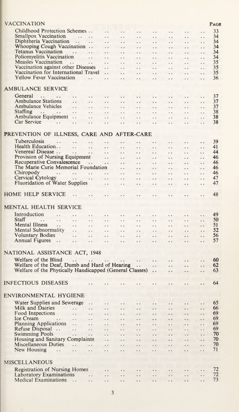 VACCINATION Paob Childhood Protection Schemes .. .. .. .. .. .. .. .. 33 Smallpox Vaccination .... .. .. .. .. .. .. .. 34 Diphtheria Vaccination .. .. .. .. .. .. .. .. .. 34 Whooping Cough Vaccination .. .. .. .. .. .. .. .. 34 Tetanus Vaccination .. .. .. .. .. .. .. .. .. 34 Poliomyelitis Vaccination .. .. .. .. .. .. .. .. 34 Measles Vaccination .. .. .. .. .. .. .. .. .. 35 Vaccination against other Diseases .. .. .. .. .. .. .. 35 Vaccination for International Travel .. .. .. .. .. .. .. 35 Yellow Fever Vaccination .. .. .. .. .. .. .. .. 36 AMBULANCE SERVICE General .. .. .. .. .. .. .. .. .. .. .. 37 Ambulance Stations .. .. .. .. .. .. .. .. .. 37 Ambulance Vehicles .. .. .. .. .. .. .. .. .. 37 Staffing .. .. .. .. .. .. .. .. .. .. .. 38 Ambulance Equipment .. .. .. .. .. .. .. .. .. 38 Car Service .. .. .. .. .. .. .. .. .. .. 38 PREVENTION OF ILLNESS, CARE AND AFTER-CARE Tuberculosis .. .. .. .. .. .. .. .. .. .. 39 Health Education.. .. .. .. .. .. .. .. .. .. 41 Venereal Disease .. .. .. .. .. .. .. .. .. .. 44 Provision of Nursing Equipment .. .. .. .. .. .. .. 46 Recuperative Convalescence .. .. .. .. .. .. .. .. 46 The Marie Curie Memorial Foundation .. .. .. .. .. .. 46 Chiropody .. .. .. .. .. .. .. .. .. .. 46 Cervical Cytology .. .. .. .. .. .. .. .. .. 47 Fluoridation of Water Supplies .. .. .. .. .. .. .. 47 HOME HELP SERVICE.48 MENTAL HEALTH SERVICE Introduction .. .. .. .. .. .. .. .. .. .. 49 Staff .50 Mental Illness .. .. .. .. .. .. .. .. .. .. 51 Mental Subnormality .. .. .. .. .. .. .. .. .. 52 Voluntary Bodies .. .. .. .. .. .. .. .. .. 56 Annual Figures .. .. .. .. .. .. .. .. .. .. 57 NATIONAL ASSISTANCE ACT, 1948 Welfare of the Blind .. .. .. .. .. .. .. .. .. 60 Welfare of the Deaf, Dumb and Hard of Hearing .. .. .. .. .. 62 Welfare of the Physically Handicapped (General Classes) .. .. .. .. 63 INFECTIOUS DISEASES 64 ENVIRONMENTAL HYGIENE Water Supplies and Sewerage .. .. .. .. .. .. .. .. 65 Milk and Dairies .. .. .. .. .. .. .. .. .. 66 Food Inspections .. .. .. .. .. .. .. .. .. 69 Ice Cream .. .. .. .. .. .. .. .. .. .. 69 Planning Applications .. .. .. .. .. .. .. .. .. 69 Refuse Disposal .. .. .. .. .. .. .. .. .. .. 69 Swimming Pools .. .. .. .. .. .. .. .. .. 70 Housing and Sanitary Complaints .. .. .. .. .. .. .. 70 Miscellaneous Duties .. .. .. .. .. .. .. .. .. 70 New Housing .. .. .. .. .. .. .. .. .. .. 71 MISCELLANEOUS Registration of Nursing Homes .. .. .. .. .. .. .. 72 Laboratory Examinations .. .. .. .. .. .. .. .. 72 Medical Examinations .. .. .. .. .. .. .. .. .. 73