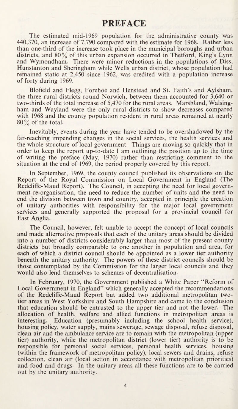 PREFACE The estimated mid-1969 population for the administrative county was 440,370, an increase of 7,790 compared with the estimate for 1968. Rather less than one-third of the increase took place in the municipal boroughs and urban districts, and 80% of this urban expansion occurred in Thetford, King’s Lynn and Wymondham. There were minor reductions in the populations of Diss, Hunstanton and Sheringham while Wells urban district, whose population had remained static at 2,450 since 1962, was credited with a population increase of forty during 1969. Blofield and Flegg, Forehoe and Henstead and St. Faith's and Aylsham, the three rural districts round Norwich, between them accounted for 3,640 or two-thirds of the total increase of 5,470 for the rural areas. Marshland, Walsing- ham and Wayland were the only rural districts to show decreases compared with 1968 and the county population resident in rural areas remained at nearly 80% of the total. Inevitably, events during the year have tended to be overshadowed by the far-reaching impending changes in the social services, the health services and the whole structure of local government. Things are moving so quickly that in order to keep the report up-to-date I am outlining the position up to the time of writing the preface (May, 1970) rather than restricting comment to the situation at the end of 1969, the period properly covered by this report. In September, 1969, the county council published its observations on the Report of the Royal Commission on Local Government in England (The Redcliffe-Maud Report). The Council, in accepting the need for local govern¬ ment re-organisation, the need to reduce the number of units and the need to end the division between town and country, accepted in principle the creation of unitary authorities with responsibility for the major local government services and generally supported the proposal for a provincial council for East Anglia. The Council, however, felt unable to accept the concept of local councils and made alternative proposals that each of the unitary areas should be divided into a number of districts considerably larger than most of the present county districts but broadly comparable to one another in population and area, for each of which a district council should be appointed as a lower tier authority beneath the unitary authority. The powers of these district councils should be those contemplated by the Commission for the larger local councils and they would also lend themselves to schemes of decentralisation. In February, 1970, the Government published a White Paper “Reform of Local Government in England” which generally accepted the recommendations of the Redcliffe-Maud Report but added two additional metropolitan two- tier areas in West Yorkshire and South Hampshire and came to the conclusion that education should be entrusted to the upper tier and not the lower. The allocation of health, welfare and allied functions in metropolitan areas is interesting. Education (presumably including the school health service), housing policy, water supply, mains sewerage, sewage disposal, refuse disposal, clean air and the ambulance service are to remain with the metropolitan (upper tier) authority, while the metropolitan district (lower tier) authority is to be responsible for personal social services, personal health services, housing (within the framework of metropolitan policy), local sewers and drains, refuse collection, clean air (local action in accordance with metropolitan priorities) and food and drugs. In the unitary areas all these functions are to be carried out by the unitary authority.