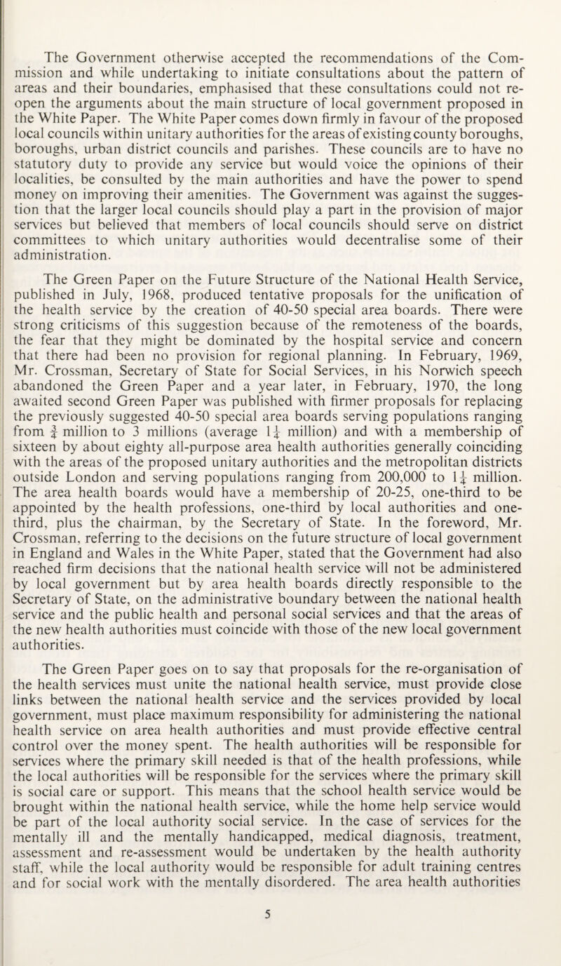The Government otherwise accepted the recommendations of the Com¬ mission and while undertaking to initiate consultations about the pattern of areas and their boundaries, emphasised that these consultations could not re¬ open the arguments about the main structure of local government proposed in the White Paper. The White Paper comes down firmly in favour of the proposed local councils within unitary authorities for the areas of existing county boroughs, boroughs, urban district councils and parishes. These councils are to have no statutory duty to provide any service but would voice the opinions of their localities, be consulted by the main authorities and have the power to spend money on improving their amenities. The Government was against the sugges¬ tion that the larger local councils should play a part in the provision of major services but believed that members of local councils should serve on district committees to which unitary authorities would decentralise some of their administration. The Green Paper on the Future Structure of the National Health Service, published in July, 1968, produced tentative proposals for the unification of the health service by the creation of 40-50 special area boards. There were strong criticisms of this suggestion because of the remoteness of the boards, the fear that they might be dominated by the hospital service and concern that there had been no provision for regional planning. In February, 1969, Mr. Crossman, Secretary of State for Social Services, in his Norwich speech abandoned the Green Paper and a year later, in February, 1970, the long awaited second Green Paper was published with firmer proposals for replacing the previously suggested 40-50 special area boards serving populations ranging from f million to 3 millions (average 1^ million) and with a membership of sixteen by about eighty all-purpose area health authorities generally coinciding with the areas of the proposed unitary authorities and the metropolitan districts outside London and serving populations ranging from 200,000 to 1^ million. The area health boards would have a membership of 20-25, one-third to be appointed by the health professions, one-third by local authorities and one- third, plus the chairman, by the Secretary of State. In the foreword, Mr. Crossman, referring to the decisions on the future structure of local government in England and Wales in the White Paper, stated that the Government had also reached firm decisions that the national health service will not be administered by local government but by area health boards directly responsible to the Secretary of State, on the administrative boundary between the national health service and the public health and personal social services and that the areas of the new health authorities must coincide with those of the new local government authorities. The Green Paper goes on to say that proposals for the re-organisation of the health services must unite the national health service, must provide close links between the national health service and the services provided by local government, must place maximum responsibility for administering the national health service on area health authorities and must provide effective central control over the money spent. The health authorities will be responsible for services where the primary skill needed is that of the health professions, while the local authorities will be responsible for the services where the primary skill is social care or support. This means that the school health sendee would be brought within the national health service, while the home help service would be part of the local authority social service. In the case of services for the mentally ill and the mentally handicapped, medical diagnosis, treatment, assessment and re-assessment would be undertaken by the health authority staff, while the local authority would be responsible for adult training centres and for social work with the mentally disordered. The area health authorities