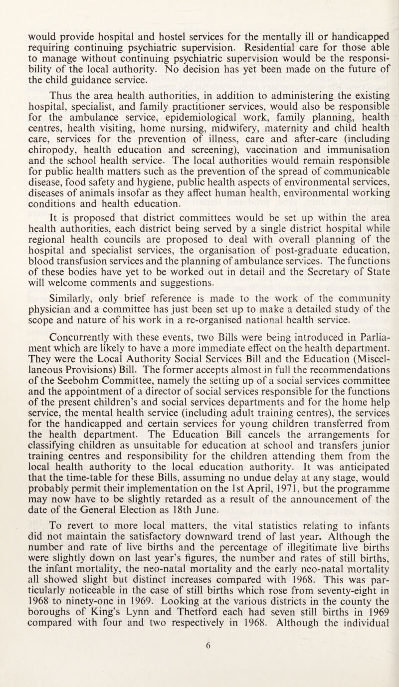 would provide hospital and hostel services for the mentally ill or handicapped requiring continuing psychiatric supervision. Residential care for those able to manage without continuing psychiatric supervision would be the responsi¬ bility of the local authority. No decision has yet been made on the future of the child guidance service. Thus the area health authorities, in addition to administering the existing hospital, specialist, and family practitioner services, would also be responsible for the ambulance service, epidemiological work, family planning, health centres, health visiting, home nursing, midwifery, maternity and child health care, services for the prevention of illness, care and after-care (including chiropody, health education and screening), vaccination and immunisation and the school health service. The local authorities would remain responsible for public health matters such as the prevention of the spread of communicable disease, food safety and hygiene, public health aspects of environmental services, diseases of animals insofar as they affect human health, environmental working conditions and health education. It is proposed that district committees would be set up within the area health authorities, each district being served by a single district hospital while regional health councils are proposed to deal with overall planning of the hospital and specialist services, the organisation of post-graduate education, blood transfusion services and the planning of ambulance services. The functions of these bodies have yet to be worked out in detail and the Secretary of State will welcome comments and suggestions. Similarly, only brief reference is made to the work of the community physician and a committee has just been set up to make a detailed study of the scope and nature of his work in a re-organised national health service. Concurrently with these events, two Bills were being introduced in Parlia¬ ment which are likely to have a more immediate effect on the health department. They were the Local Authority Social Services Bill and the Education (Miscel¬ laneous Provisions) Bill. The former accepts almost in full the recommendations of the Seebohm Committee, namely the setting up of a social services committee and the appointment of a director of social services responsible for the functions of the present children’s and social services departments and for the home help service, the mental health service (including adult training centres), the services for the handicapped and certain services for young children transferred from the health department. The Education Bill cancels the arrangements for classifying children as unsuitable for education at school and transfers junior training centres and responsibility for the children attending them from the local health authority to the local education authority. It was anticipated that the time-table for these Bills, assuming no undue delay at any stage, would probably permit their implementation on the 1st April, 1971, but the programme may now have to be slightly retarded as a result of the announcement of the date of the General Election as 18th June. To revert to more local matters, the vital statistics relating to infants did not maintain the satisfactory downward trend of last year. Although the number and rate of live births and the percentage of illegitimate live births were slightly down on last year’s figures, the number and rates of still births, the infant mortality, the neo-natal mortality and the early neo-natal mortality all showed slight but distinct increases compared with 1968. This was par¬ ticularly noticeable in the case of still births which rose from seventy-eight in 1968 to ninety-one in 1969. Looking at the various districts in the county the boroughs of King’s Lynn and Thetford each had seven still births in 1969 compared with four and two respectively in 1968. Although the individual