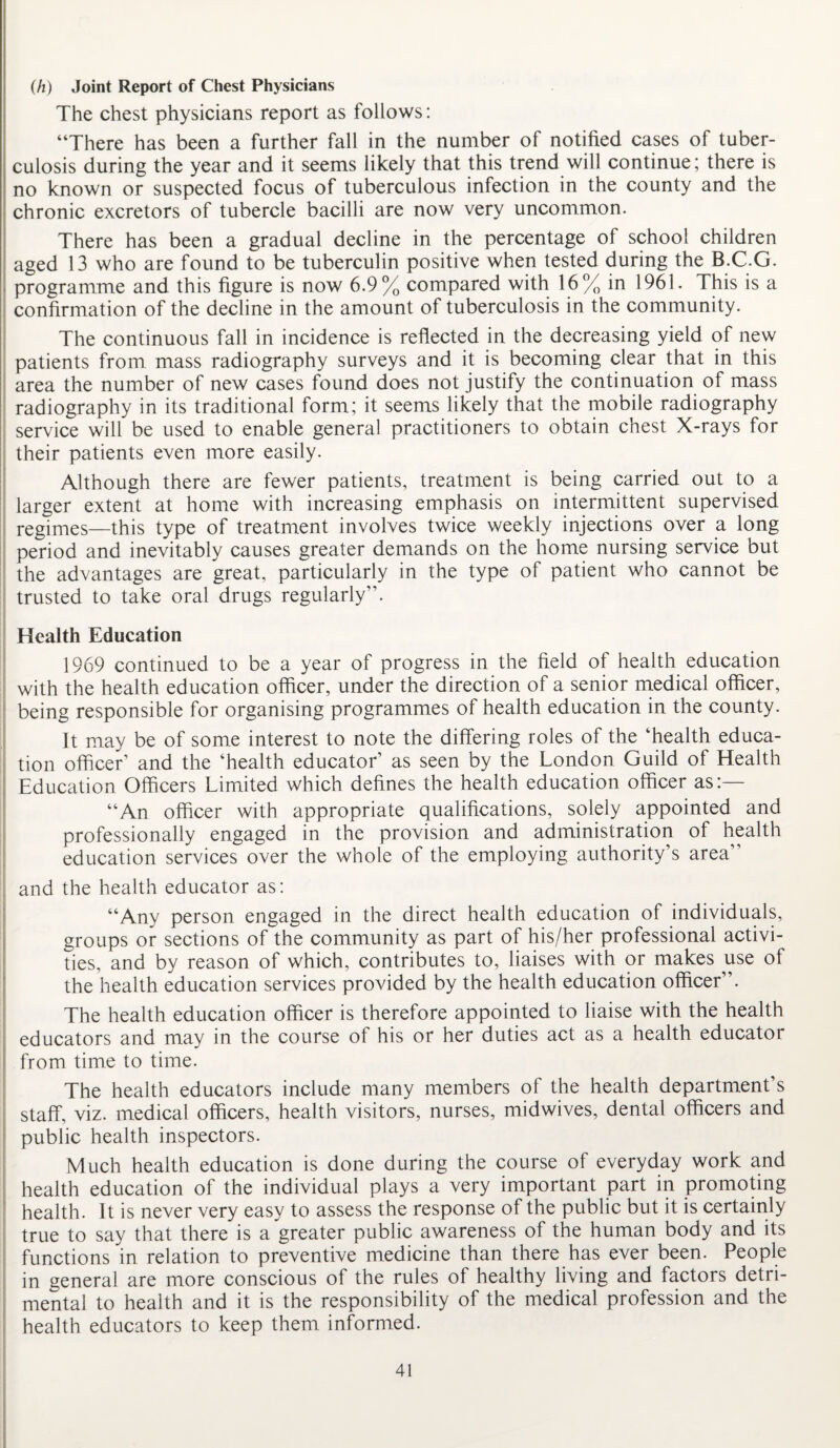 (h) Joint Report of Chest Physicians The chest physicians report as follows: “There has been a further fall in the number of notified cases of tuber¬ culosis during the year and it seems likely that this trend will continue; there is no known or suspected focus of tuberculous infection in the county and the chronic excretors of tubercle bacilli are now very uncommon. There has been a gradual decline in the percentage of school children aged 13 who are found to be tuberculin positive when tested during the B.C.G. programme and this figure is now 6.9% compared with 16% in 1961. This is a confirmation of the decline in the amount of tuberculosis in the community. The continuous fall in incidence is reflected in the decreasing yield of new patients from mass radiography surveys and it is becoming clear that in this area the number of new cases found does not justify the continuation of mass radiography in its traditional form; it seems likely that the mobile radiography service will be used to enable general practitioners to obtain chest X-rays for their patients even more easily. Although there are fewer patients, treatment is being carried out to a larger extent at home with increasing emphasis on intermittent supervised regimes—this type of treatment involves twice weekly injections over a long period and inevitably causes greater demands on the home nursing service but the advantages are great, particularly in the type of patient who cannot be trusted to take oral drugs regularly”. Health Education 1969 continued to be a year of progress in the field of health education with the health education officer, under the direction of a senior medical officer, being responsible for organising programmes of health education in the county. It may be of some interest to note the differing roles of the ‘health educa¬ tion officer’ and the ‘health educator’ as seen by the London Guild of Health Education Officers Limited which defines the health education officer as:— “An officer with appropriate qualifications, solely appointed and professionally engaged in the provision and administration of health education services over the whole of the employing authority’s area” and the health educator as: “Any person engaged in the direct health education of individuals, groups or sections of the community as part of his/her professional activi¬ ties, and by reason of which, contributes to, liaises with or makes use of the health education services provided by the health education officer”. The health education officer is therefore appointed to liaise with the health educators and may in the course of his or her duties act as a health educator from time to time. The health educators include many members of the health department’s staff, viz. medical officers, health visitors, nurses, midwives, dental officers and public health inspectors. Much health education is done during the course of everyday work and health education of the individual plays a very important part in promoting health. It is never very easy to assess the response of the public but it is certainly true to say that there is a greater public awareness of the human body and its functions in relation to preventive medicine than there has ever been. People in general are more conscious of the rules of healthy living and factors detri¬ mental to health and it is the responsibility of the medical profession and the health educators to keep them informed.
