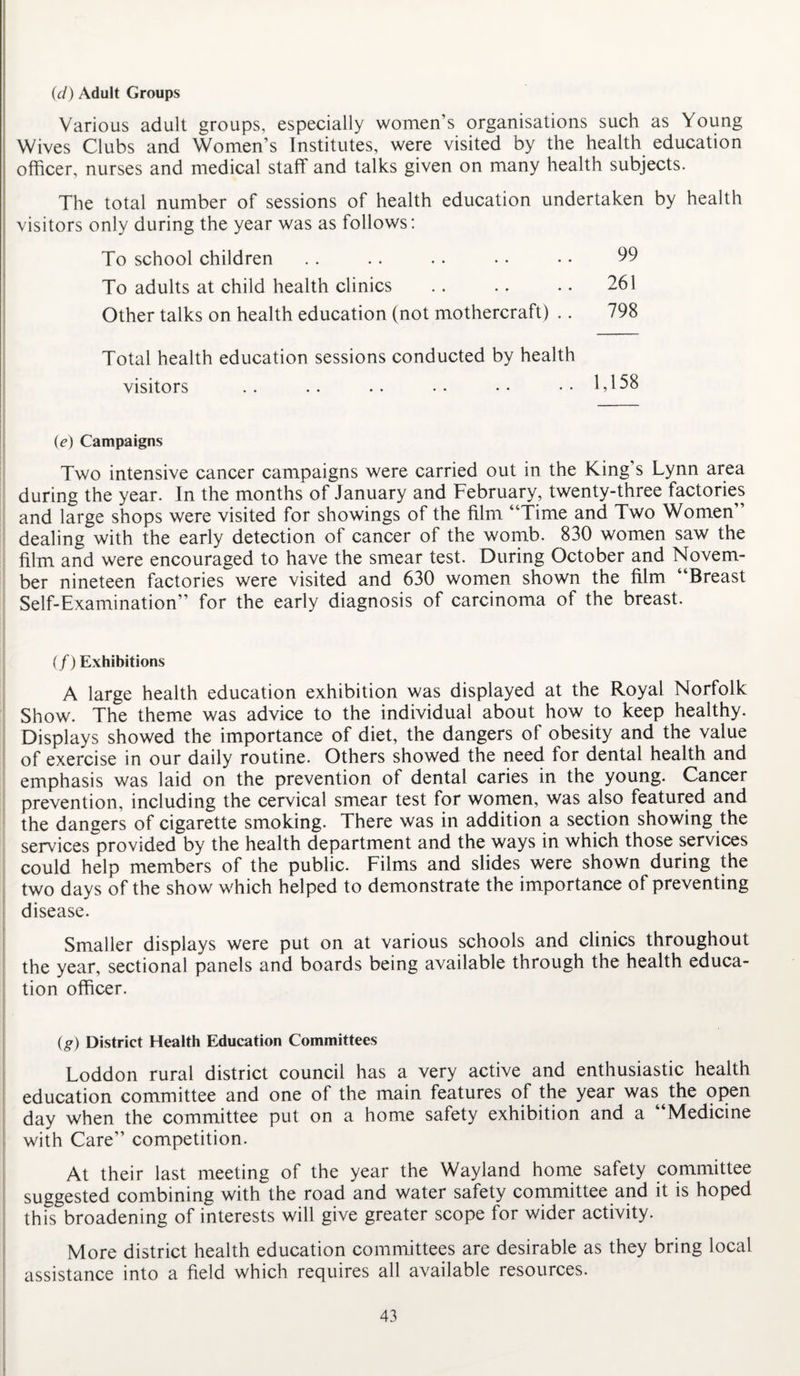 (d) Adult Groups Various adult groups, especially women’s organisations such as Young Wives Clubs and Women’s Institutes, were visited by the health education officer, nurses and medical staff and talks given on many health subjects. The total number of sessions of health education undertaken by health visitors only during the year was as follows: To school children .. .. . • • • • • 99 To adults at child health clinics .. .. .. 261 Other talks on health education (not mothercraft) .. 798 Total health education sessions conducted by health visitors .. .. .. • • • • .. 1,158 (e) Campaigns Two intensive cancer campaigns were carried out in the King’s Lynn area during the year. In the months of January and February, twenty-three factories and large shops were visited for showings of the film “Time and Two Women’’ dealing with the early detection of cancer of the womb. 830 women saw the film and were encouraged to have the smear test. During October and Novem¬ ber nineteen factories were visited and 630 women shown the film “Breast Self-Examination” for the early diagnosis of carcinoma of the breast. (/) Exhibitions A large health education exhibition was displayed at the Royal Norfolk Show. The theme was advice to the individual about how to keep healthy. Displays showed the importance of diet, the dangers of obesity and the value of exercise in our daily routine. Others showed the need for dental health and emphasis was laid on the prevention of dental caries in the young. Cancer prevention, including the cervical smear test for women, was also featured and the dangers of cigarette smoking. There was in addition a section showing the services provided by the health department and the ways in which those services could help members of the public. Films and slides were shown during the two days of the show which helped to demonstrate the importance of preventing disease. Smaller displays were put on at various schools and clinics throughout the year, sectional panels and boards being available through the health educa¬ tion officer. (g) District Health Education Committees Loddon rural district council has a very active and enthusiastic health education committee and one of the main features of the year was the open day when the committee put on a home safety exhibition and a “Medicine with Care” competition. At their last meeting of the year the Wayland home safety committee suggested combining with the road and water safety committee and it is hoped this broadening of interests will give greater scope for wider activity. More district health education committees are desirable as they bring local assistance into a field which requires all available resources.
