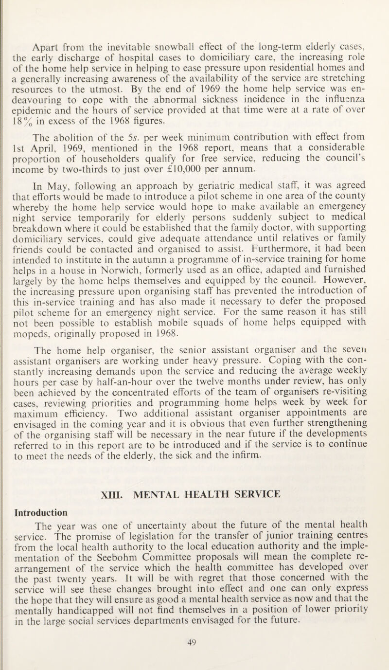 Apart from the inevitable snowball effect of the long-term elderly cases, the early discharge of hospital cases to domiciliary care, the increasing role of the home help service in helping to ease pressure upon residential homes and a generally increasing awareness of the availability of the service are stretching resources to the utmost. By the end of 1969 the home help service was en¬ deavouring to cope with the abnormal sickness incidence in the influenza epidemic and the hours of service provided at that time were at a rate of over 18% in excess of the 1968 figures. The abolition of the 5s. per week minimum contribution with effect from 1st April, 1969, mentioned in the 1968 report, means that a considerable proportion of householders qualify for free service, reducing the council’s income by two-thirds to just over £10,000 per annum. In May, following an approach by geriatric medical staff, it was agreed that efforts would be made to introduce a pilot scheme in one area of the county whereby the home help service would hope to make available an emergency night service temporarily for elderly persons suddenly subject to medical breakdown where it could be established that the family doctor, with supporting domiciliary services, could give adequate attendance until relatives or family friends could be contacted and organised to assist. Furthermore, it had been intended to institute in the autumn a programme of in-service training for home helps in a house in Norwich, formerly used as an office, adapted and furnished largely by the home helps themselves and equipped by the council. However, the increasing pressure upon organising staff has prevented the introduction of this in-service training and has also made it necessary to defer the proposed pilot scheme for an emergency night service. For the same reason it has still not been possible to establish mobile squads of home helps equipped with mopeds, originally proposed in 1968. The home help organiser, the senior assistant organiser and the seven assistant organisers are working under heavy pressure. Coping with the con¬ stantly increasing demands upon the service and reducing the average weekly hours per case by half-an-hour over the twelve months under review, has only been achieved by the concentrated efforts of the team of organisers re-visiting cases, reviewing priorities and programming home helps week by week for maximum efficiency. Two additional assistant organiser appointments are envisaged in the coming year and it is obvious that even further strengthening of the organising staff will be necessary in the near future if the developments referred to in this report are to be introduced and if the service is to continue to meet the needs of the elderly, the sick and the infirm. XIII. MENTAL HEALTH SERVICE Introduction The year was one of uncertainty about the future of the mental health service. The promise of legislation for the transfer of junior training centres from the local health authority to the local education authority and the imple¬ mentation of the Seebohm Committee proposals will mean the complete re¬ arrangement of the service which the health committee has developed over the past twenty years. It will be with regret that those concerned with the service will see these changes brought into effect and one can only express the hope that they will ensure as good a mental health service as now and that the mentally handicapped will not find themselves in a position of lower priority in the large social services departments envisaged for the future.