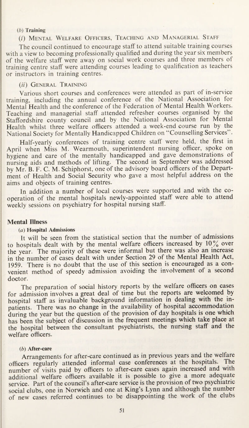 (b) Training (/) Mental Welfare Officers, Teaching and Managerial Staff The council continued to encourage staff to attend suitable training courses with a view to becoming professionally qualified and during the year six members of the welfare staff were away on social work courses and three members of training centre staff were attending courses leading to qualification as teachers or instructors in training centres. (//) General Training Various short courses and conferences were attended as part of in-service training, including the annual conference of the National Association for Mental Health and the conference of the Federation of Mental Health Workers. Teaching and managerial staff attended refresher courses organised by the Staffordshire county council and by the National Association for Mental Health whilst three welfare officers attended a week-end course run by the National Society for Mentally Handicapped Children on “Counselling Services”. Half-yearly conferences of training centre staff were held, the first in April when Miss M. Wearmouth, superintendent nursing officer, spoke on hygiene and care of the mentally handicapped and gave demonstrations of nursing aids and methods of lifting. The second in September was addressed by Mr. B. F. C. M. Schiphorst, one of the advisory board officers of the Depart¬ ment of Health and Social Security who gave a most helpful address on the aims and objects of training centres. In addition a number of local courses were supported and with the co¬ operation of the mental hospitals newly-appointed staff were able to attend weekly sessions on psychiatry for hospital nursing staff. Mental Illness (a) Hospital Admissions It will be seen from the statistical section that the number of admissions to hospitals dealt with by the mental welfare officers increased by 10% over the year. The majority of these were informal but there was also an increase in the number of cases dealt with under Section 29 of the Mental Health Act, 1959. There is no doubt that the use of this section is encouraged as a con¬ venient method of speedy admission avoiding the involvement of a second doctor. The preparation of social history reports by the welfare officers on cases for admission involves a great deal of time but the reports are welcomed by hospital staff as invaluable background information in dealing with the in¬ patients. There was no change in the availability of hospital accommodation during the year but the question of the provision of day hospitals is one which has been the subject of discussion in the frequent meetings which take place at the hospital between the consultant psychiatrists, the nursing staff and the welfare officers. (b) After-care Arrangements for after-care continued as in previous years and the welfare officers regularly attended informal case conferences at the hospitals. The number of visits paid by officers to after-care cases again increased and with additional welfare officers available it is possible to give a more adequate service. Part of the council’s after-care service is the provision of two psychiatric social clubs, one in Norwich and one at King’s Lynn and although the number of new cases referred continues to be disappointing the work of the clubs