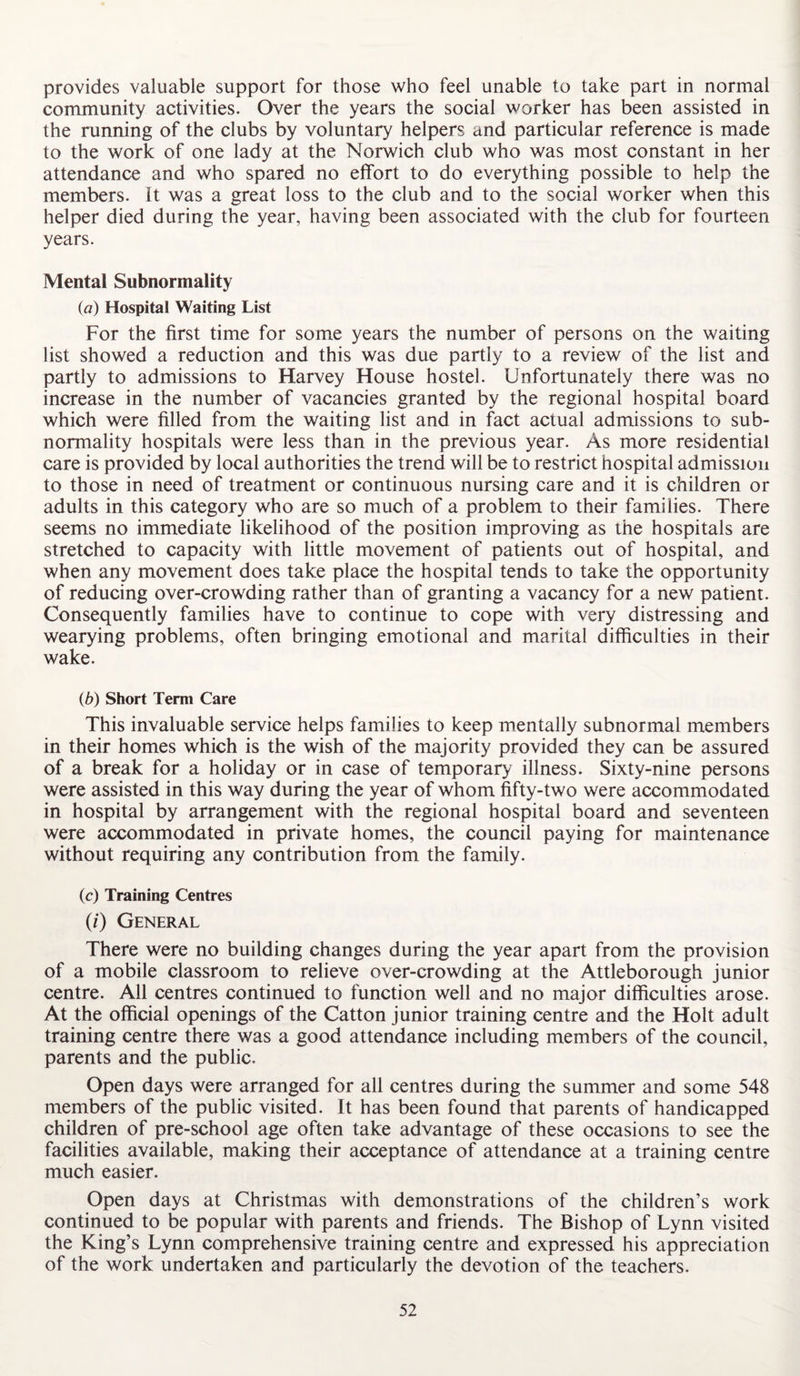 provides valuable support for those who feel unable to take part in normal community activities. Over the years the social worker has been assisted in the running of the clubs by voluntary helpers and particular reference is made to the work of one lady at the Norwich club who was most constant in her attendance and who spared no effort to do everything possible to help the members. It was a great loss to the club and to the social worker when this helper died during the year, having been associated with the club for fourteen years. Mental Subnormality (а) Hospital Waiting List For the first time for some years the number of persons on the waiting list showed a reduction and this was due partly to a review of the list and partly to admissions to Harvey House hostel. Unfortunately there was no increase in the number of vacancies granted by the regional hospital board which were filled from the waiting list and in fact actual admissions to sub¬ normality hospitals were less than in the previous year. As more residential care is provided by local authorities the trend will be to restrict hospital admission to those in need of treatment or continuous nursing care and it is children or adults in this category who are so much of a problem to their families. There seems no immediate likelihood of the position improving as the hospitals are stretched to capacity with little movement of patients out of hospital, and when any movement does take place the hospital tends to take the opportunity of reducing over-crowding rather than of granting a vacancy for a new patient. Consequently families have to continue to cope with very distressing and wearying problems, often bringing emotional and marital difficulties in their wake. (б) Short Term Care This invaluable service helps families to keep mentally subnormal members in their homes which is the wish of the majority provided they can be assured of a break for a holiday or in case of temporary illness. Sixty-nine persons were assisted in this way during the year of whom fifty-two were accommodated in hospital by arrangement with the regional hospital board and seventeen were accommodated in private homes, the council paying for maintenance without requiring any contribution from the family. (c) Training Centres (/) General There were no building changes during the year apart from the provision of a mobile classroom to relieve over-crowding at the Attleborough junior centre. All centres continued to function well and no major difficulties arose. At the official openings of the Catton junior training centre and the Holt adult training centre there was a good attendance including members of the council, parents and the public. Open days were arranged for all centres during the summer and some 548 members of the public visited. It has been found that parents of handicapped children of pre-school age often take advantage of these occasions to see the facilities available, making their acceptance of attendance at a training centre much easier. Open days at Christmas with demonstrations of the children’s work continued to be popular with parents and friends. The Bishop of Lynn visited the King’s Lynn comprehensive training centre and expressed his appreciation of the work undertaken and particularly the devotion of the teachers.