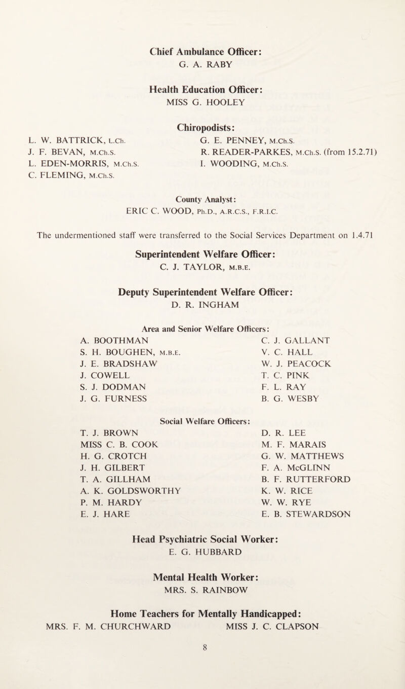 Chief Ambulance Officer G. A. RABY Health Education Officer: MISS G. HOOLEY L. W. BATTRICK, L.Ch. J. F. BEVAN, M.Ch.s. L. EDEN-MORRIS, M.Ch.s C. FLEMING, M.Ch.s. Chiropodists: G. E. PENNEY, M.Ch.s. R. READER-PARKES, M.Ch.s. (from 15.2.71) I. WOODING, M.Ch.s. County Analyst: ERIC C. WOOD, Ph.D., A.R.C.S., F.R.I.C. The undermentioned staff were transferred to the Social Services Department on 1.4.71 Superintendent Welfare Officer: C. J. TAYLOR, m.b.e. Deputy Superintendent Welfare Officer: D. R. INGHAM Area and Senior Welfare Officers: A. BOOTHMAN S. H. BOUGHEN, m.b.e. J. E. BRADSHAW J. COWELL S. J. DODMAN j. G. FURNESS C. J. GALLANT V. C. HALL W. J. PEACOCK T. C. PINK F. L. RAY B. G. WESBY Social Welfare Officers: T. J. BROWN MISS C. B. COOK H. G. CROTCH J. H. GILBERT T. A. GILLHAM A. K. GOLDSWORTHY P. M. HARDY E. J. HARE D. R. LEE M. F. MARAIS G. W. MATTHEWS F. A. McGLINN B. F. RUTTERFORD K. W. RICE W. W. RYE E. B. STEWARDSON Head Psychiatric Social Worker: E. G. HUBBARD Mental Health Worker: MRS. S. RAINBOW Home Teachers for Mentally Handicapped: MRS. F. M. CHURCHWARD MISS J. C. CLAPSON