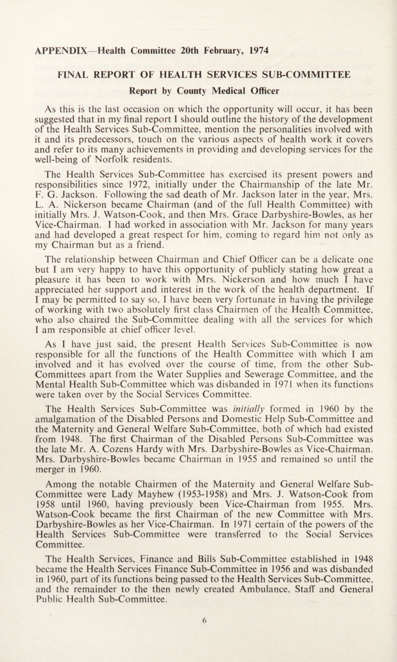 APPENDIX—Health Committee 20th February, 1974 FINAL REPORT OF FIEALTH SERVICES SUB-COMMITTEE Report by County Medical Officer As this is the last occasion on which the opportunity will occur, it has been suggested that in my final report I should outline the history of the development of the Health Services Sub-Committee, mention the personalities involved with it and its predecessors, touch on the various aspects of health work it covers and refer to its many achievements in providing and developing services for the well-being of Norfolk residents. The Health Services Sub-Committee has exercised its present powers and responsibilities since 1972, initially under the Chairmanship of the late Mr. F. G. Jackson. Following the sad death of Mr. Jackson later in the year, Mrs. L. A. Nickerson became Chairman (and of the full Health Committee) with initially Mrs. J. Watson-Cook, and then Mrs. Grace Darbyshire-Bowles, as her Vice-Chairman. T had worked in association with Mr. Jackson for many years and had developed a great respect for him, coming to regard him not only as my Chairman but as a friend. The relationship between Chairman and Chief Officer can be a delicate one but I am very happy to have this opportunity of publicly stating how great a pleasure it has been to work with Mrs. Nickerson and how much I have appreciated her support and interest in the work of the health department. If I may be permitted to say so, I have been very fortunate in having the privilege of working with two absolutely first class Chairmen of the Health Committee, who also chaired the Sub-Committee dealing with all the services for which T am responsible at chief officer level. As I have just said, the present Health Services Sub-Committee is now responsible for all the functions of the Health Committee with which I am involved and it has evolved over the course of time, from the other Sub¬ committees apart from the Water Supplies and Sewerage Committee, and the Mental Health Sub-Committee which was disbanded in 1971 when its functions were taken over by the Social Services Committee. The Health Services Sub-Committee was initially formed in 1960 by the amalgamation of the Disabled Persons and Domestic Help Sub-Committee and the Maternity and General Welfare Sub-Committee, both of which had existed from 1948. The first Chairman of the Disabled Persons Sub-Committee was the late Mr. A. Cozens Hardy with Mrs. Darbyshire-Bowles as Vice-Chairman. Mrs. Darbyshire-Bowles became Chairman in 1955 and remained so until the merger in 1960. Among the notable Chairmen of the Maternity and General Welfare Sub- Committee were Lady Mayhew (1953-1958) and Mrs. J. Watson-Cook from 1958 until 1960, having previously been Vice-Chairman from 1955. Mrs. Watson-Cook became the first Chairman of the new Committee with Mrs. Darbyshire-Bowles as her Vice-Chairman. In 1971 certain of the powers of the Health Services Sub-Committee were transferred to the Social Services Committee. The Health Services, Finance and Bills Sub-Committee established in 1948 became the Health Services Finance Sub-Committee in 1956 and was disbanded in 1960, part of its functions being passed to the Health Services Sub-Committee, and the remainder to the then newly created Ambulance, Staff and General Public Health Sub-Committee.