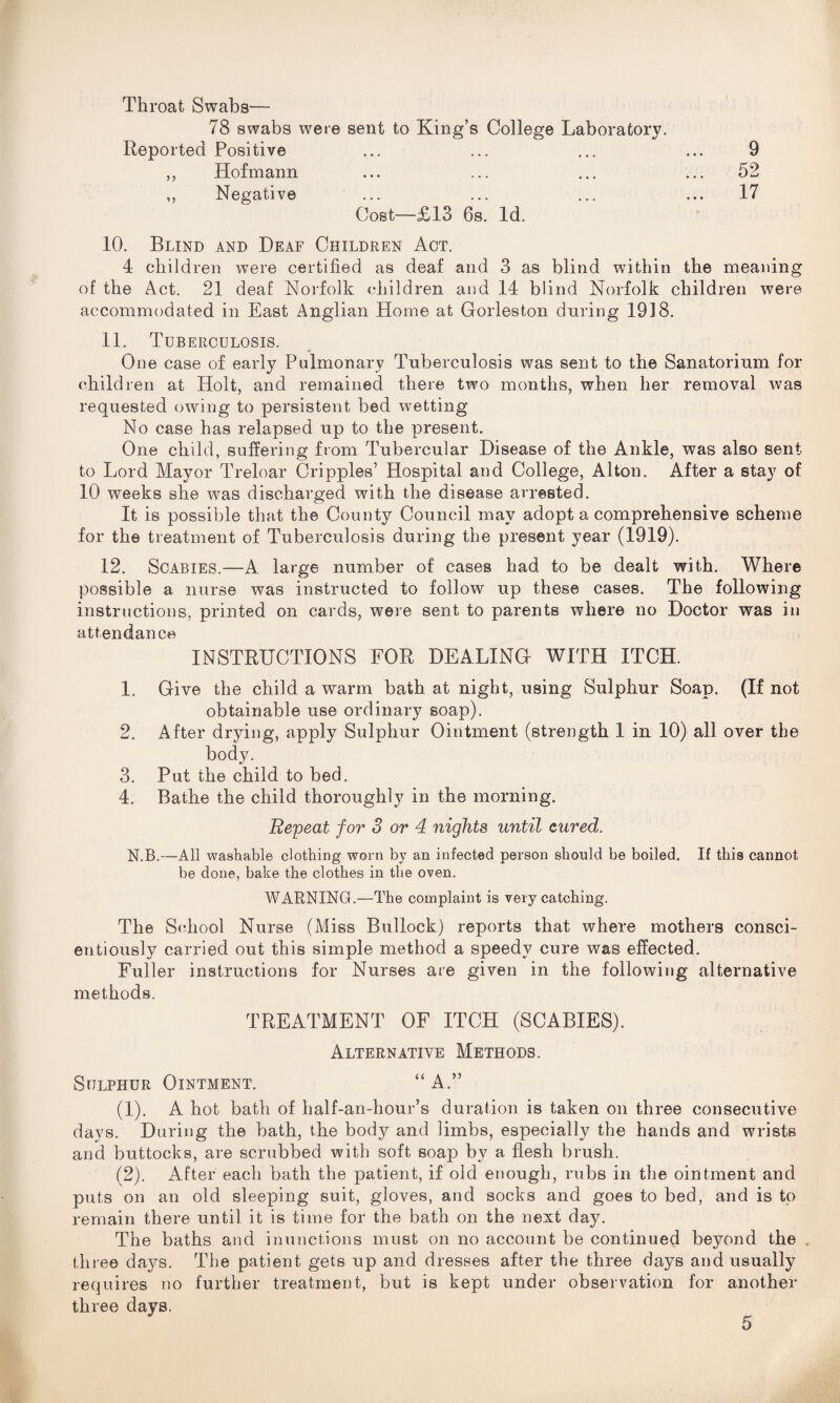 Throat Swabs— 78 swabs were sent to King’s College Laboratory. Reported Positive ... ... ... ... 9 ,, Hofmann ... ... ... ... 52 ,, Negative ... ... ... ... 17 Cost—£13 6s. Id. 10. Blind and Deaf Children Act. 4 children were certified as deaf and 3 as blind within the meaning of the Act. 21 deaf Norfolk children and 14 blind Norfolk children were accommodated in East Anglian Home at Gorleston during 1918. 11. Tuberculosis. One case of early Pulmonary Tuberculosis was sent to the Sanatorium for children at Holt, and remained there two months, when her removal was requested owing to persistent bed wetting No case has relapsed up to the present. One child, suffering from Tubercular Disease of the Ankle, was also sent to Lord Mayor Treloar Cripples’ Hospital and College, Alton. After a stay of 10 weeks she was discharged with the disease arrested. It is possible that the County Council may adopt a comprehensive scheme for the treatment of Tuberculosis during the present year (1919). 12. Scabies.—A large number of cases had to be dealt with. Where possible a nurse was instructed to follow up these cases. The following instructions, printed on cards, were sent to parents where no Doctor was in attendance INSTRUCTIONS FOR DEALING WITH ITCH. 1. Give the child a warm bath at night, using Sulphur Soap. (If not obtainable use ordinary soap). 2. After drying, apply Sulphur Ointment (strength 1 in 10) all over the body. 3. Put the child to bed. 4. Bathe the child thoroughly in the morning. Repeat for 3 or 4 nights until cured. N.B.—All washable clothing worn by an infected person should be boiled. If this cannot be done, bake the clothes in the oven. WARNING.—The complaint is very catching. The School Nurse (Miss Bullock) reports that where mothers consci¬ entiously carried out this simple method a speedy cure was effected. Fuller instructions for Nurses are given in the following alternative methods. TREATMENT OF ITCH (SCABIES). Alternative Methods. Sulphur Ointment. “A.” (1) . A hot bath of half-an-hour’s duration is taken on three consecutive days. During the bath, the body and limbs, especially the hands and wrists and buttocks, are scrubbed with soft soap by a flesh brush. (2) . After each bath the patient, if old enough, rubs in the ointment and puts on an old sleeping suit, gloves, and socks and goes to bed, and is to remain there until it is time for the bath on the next day. The baths and inunctions must on no account be continued beyond the . three days. The patient gets up and dresses after the three days and usually requires no further treatment, but is kept under observation for another three days.