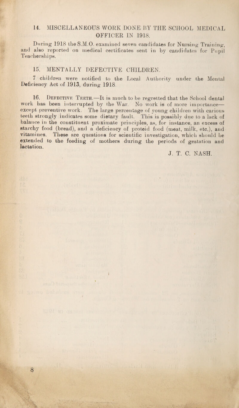 14. MISCELLANEOUS WORK DONE BY THE SCHOOL MEDICAL OFFICER IN 1918. During 1918 the S.M.O. examined seven candidates for Nursing Training, and also reported on medical certificates sent in by candidates for Pupil Teaclierships. 15. MENTALLY DEFECTIVE CHILDREN. 7 child ren were notified to the Local Authority under the Mental Deficiency Act of 1913, during 1918. 16. Defective Teeth.—It is much to be regretted that the School dental work has been interrupted by the War. No work is of more importance— except preventive work. The large percentage of young children with carious teeth strongly indicates some dietary fault. This is possibly due to a lack of balance in the constituent proximate principles, as, for instance, an excess of starchy food (bread), and a deficiency of proteid food (meat, milk, etc.), and vitamines. These are questions for scientific investigation, which should be extended to the feeding of mothers during the periods of gestation and lactation. J. T. C. NASH.