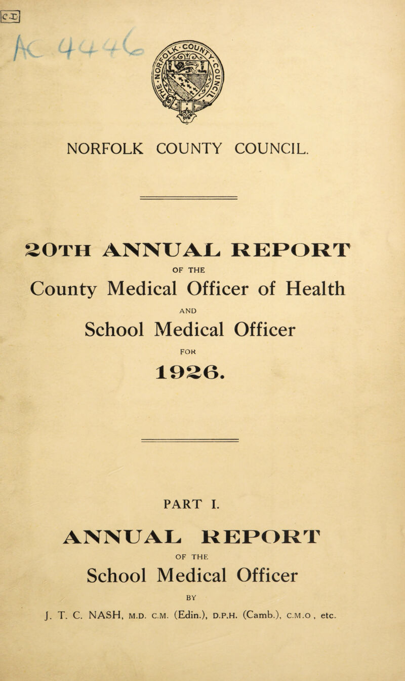 cx NORFOLK COUNTY COUNCIL. 20TH ANNUAL REPORT OF THE County Medical Officer of Health AND School Medical Officer FOK PART I. ANNUAL REPORT OF THE School Medical Officer BV J. T. C. NASH, M.D. C.M. (Edin.), D.P.H. (Camb.), c.M.o , etc.