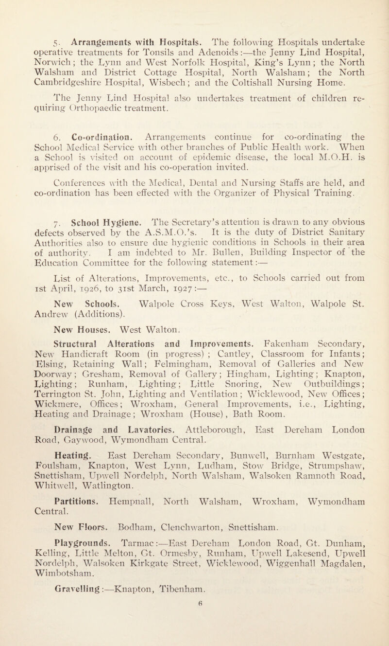 5- Arrangements with Hospitals. The following Hospitals undertake operative treatments for Tonsils and Adenoids:—the Jenny Lind Hospital, Norwich; the Lynn and West Norfolk Hospital, King’s Lynn; the North Walsham and District Cottage Hospital, North Walsham; the North Cambridgeshire Hospital, Wisbech; and the Coltishall Nursing Home. The Jenny Lind Hospital also undertakes treatment of children re¬ quiring Orthopaedic treatment. 6. Coordination. Arrangements continue for co-ordinating the School Medical Service with other branches of Public Health work. When a School is visited on account of epidemic disease, the local M.O.H. is apprised of the visit and his co-operation invited. Conferences with the Medical, Dental and Nursing Staffs are held, and co-ordination has been effected with the Organizer of Physical Training. 7. School Hygiene. The Secretary’s attention is drawn to any obvious defects observed by the A.S.M.O.’s. It is the duty of District Sanitary Authorities also to ensure due hygienic conditions in Schools in their area of authority. I am indebted to Mr. Bullen, Building Inspector of the Education Committee for the following statement:— List of Alterations, Improvements, etc., to Schools carried out from 1st April, 1926, to 31st March, 1927 :— New Schools. Walpole Cross Keys. West Walton, Walpole St. Andrew (Additions). New Houses. West Walton. Structural Alterations and Improvements. Fakenham Secondary, New Handicraft Room (in progress); Cantley, Classroom for Infants; Elsing, Retaining Wall; Felmingham, Removal of Galleries and New Doorway; Gresham, Removal of Gallery; Hingham, Lighting; Knapton, Lighting; Runham, Lighting; Little Snoring, New Outbuildings; Terrington St. John, Lighting and Ventilation; Wicklewood, New Offices; Wickmere, Offices; Wroxham, General Improvements, i.e., Lighting, Heating and Drainage; Wroxham (House), Bath Room. Drainage and Lavatories. Attleborough, East Dereham London Road, Gay wood, Wyinondham Central. Heating. East Dereham Secondary, Bunwell, Burnham Westgate, Foulsham, Knapton, West Lynn, Ludham, Stow7 Bridge, Strumpshaw, Snettisham, Upwell Nordelph, North Walsham, Walsoken Ramnoth Road, Whitwell, Watlington. Partitions. Hempnall, North Walsham, Wroxham, Wymondham Central. New Floors. Bodham, Clenchwarton, Snettisham. Playgrounds. Tarmac:—East Dereham London R.oad, Gt. Dunham, Kelling, Little Melton, Gt. Ormesby, Runham, Upwell Lakesend, Upwell Nordelph, Walsoken Kirkgate Street, Wicklewood, Wiggenhall Magdalen, Wimbotsham. Gravening :—Knapton, Tibenham.