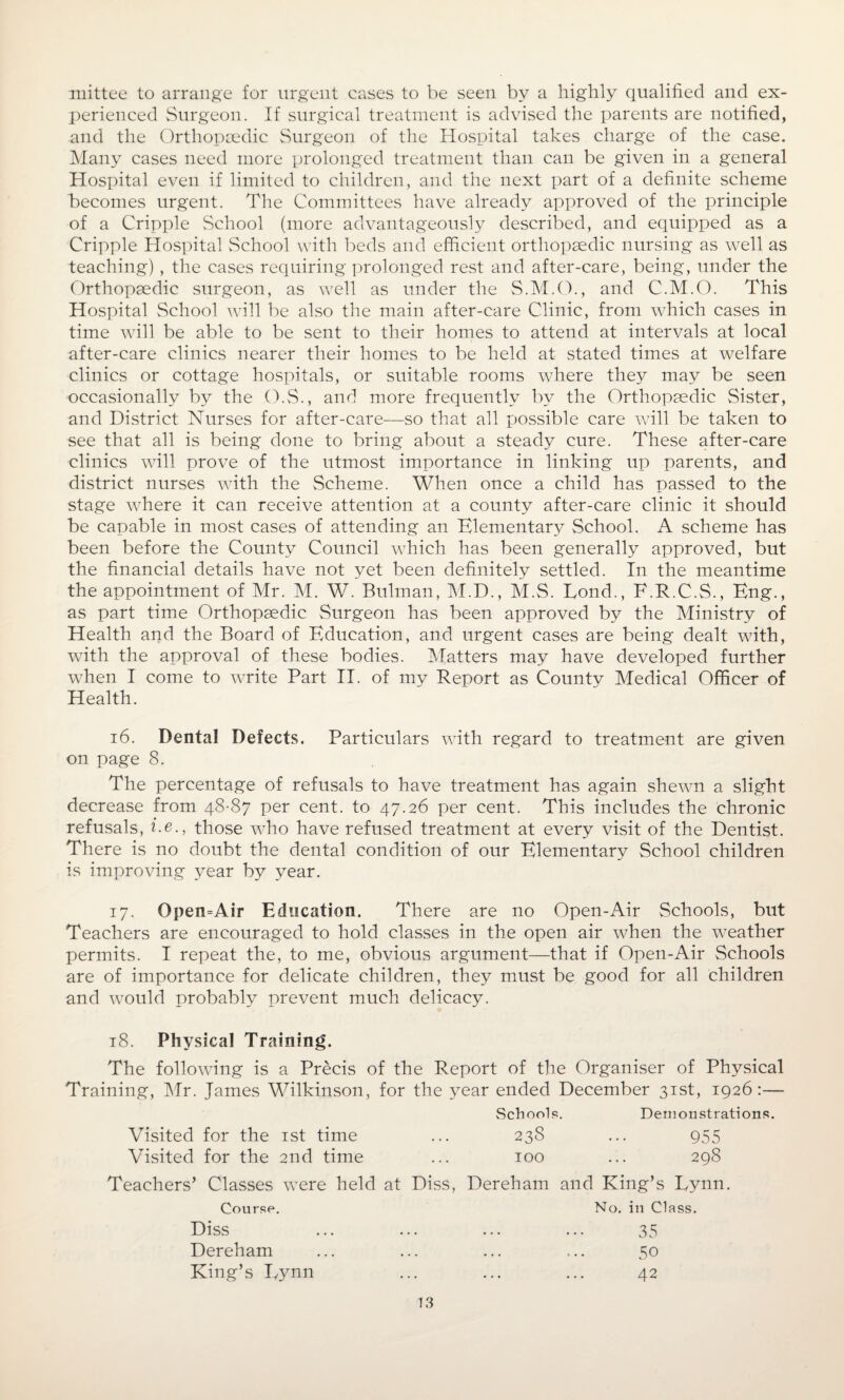 mittee to arrange for urgent cases to be seen by a highly qualified and ex¬ perienced Surgeon. If surgical treatment is advised the parents are notified, and the Orthopaedic Surgeon of the Hospital takes charge of the case. Many cases need more prolonged treatment than can be given in a general Hospital even if limited to children, and the next part of a definite scheme becomes urgent. The Committees have already approved of the principle of a Cripple School (more advantageously described, and equipped as a Cripple Hospital School with beds and efficient orthopaedic nursing as well as teaching) , the cases requiring prolonged rest and after-care, being, under the Orthopaedic surgeon, as well as under the S.M.O., and C.M.O. This Hospital School will be also the main after-care Clinic, from which cases in time will be able to be sent to their homes to attend at intervals at local after-care clinics nearer their homes to be held at stated times at welfare clinics or cottage hospitals, or suitable rooms where they may be seen occasionally by the O.S., and more frequently by the Orthopaedic Sister, and District Nurses for after-care—so that all possible care will be taken to see that all is being done to bring about a steady cure. These after-care clinics will prove of the utmost importance in linking up parents, and district nurses with the Scheme. When once a child has passed to the stage where it can receive attention at a county after-care clinic it should be capable in most cases of attending an Elemental School. A scheme has been before the County Council which has been generally approved, but the financial details have not yet been definitely settled. In the meantime the appointment of Mr. M. W. Bulman, M.D., M.S. Lond., E.R.C.S., Eng., as part time Orthopaedic Surgeon has been approved by the Ministry of Health and the Board of Education, and urgent cases are being dealt with, with the approval of these bodies. Matters may have developed further when I come to write Part II. of my Report as County Medical Officer of Health. 16. Dental Defects. Particulars with regard to treatment are given on page 8. The percentage of refusals to have treatment has again shewn a slight decrease from 48-87 per cent, to 47.26 per cent. This includes the chronic refusals, i.e., those who have refused treatment at every visit of the Dentist. There is no doubt the dental condition of our Elementary School children is improving year by year. 17. Open=Air Education. There are no Open-Air Schools, but Teachers are encouraged to hold classes in the open air when the weather permits. I repeat the, to me, obvious argument—that if Open-Air Schools are of importance for delicate children, they must be good for all children and would probably prevent much delicacy. 18. Physical Training. The following is a Precis of the Report of the Organiser of Physical Training, Mr. James Wilkinson, for the year ended December 31st, 1926:— Schools. Demonstrations. Visited for the 1st time Visited for the 2nd time 238 955 298 100 Teachers’ Classes were held at Diss, Dereham and King’s Lynn. Diss Dereham King’s Lynn Course. No. in Class. 35 50 42