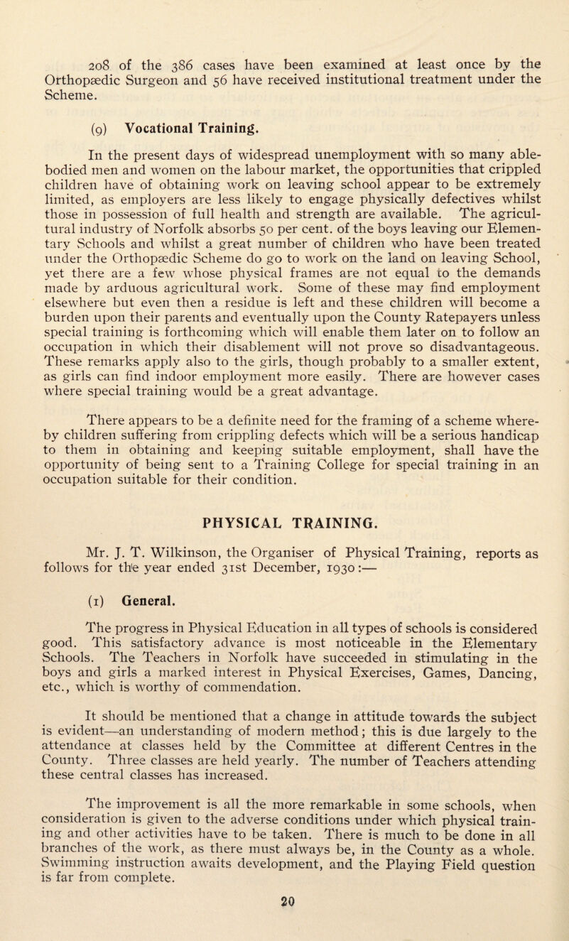 208 of the 386 cases have been examined at least once by the Orthopaedic Surgeon and 56 have received institutional treatment under the Scheme. (9) Vocational Training. In the present days of widespread unemployment with so many able- bodied men and women on the labour market, the opportunities that crippled children have of obtaining work on leaving school appear to be extremely limited, as employers are less likely to engage physically defectives whilst those in possession of full health and strength are available. The agricul¬ tural industry of Norfolk absorbs 50 per cent, of the boys leaving our Elemen¬ tary Schools and whilst a great number of children who have been treated under the Orthopaedic Scheme do go to work on the land on leaving School, yet there are a few whose physical frames are not equal to the demands made by arduous agricultural work. Some of these may find employment elsewhere but even then a residue is left and these children will become a burden upon their parents and eventually upon the County Ratepayers unless special training is forthcoming which will enable them later on to follow an occupation in which their disablement will not prove so disadvantageous. These remarks apply also to the girls, though probably to a smaller extent, as girls can find indoor employment more easily. There are however cases where special training would be a great advantage. There appears to be a definite need for the framing of a scheme where¬ by children suffering from crippling defects which will be a serious handicap to them in obtaining and keeping suitable employment, shall have the opportunity of being sent to a Training College for special training in an occupation suitable for their condition. PHYSICAL TRAINING. Mr. J. T. Wilkinson, the Organiser of Physical Training, reports as follows for the year ended 31st December, 1930:— (1) General. The progress in Physical Education in all types of schools is considered good. This satisfactory advance is most noticeable in the Elementary Schools. The Teachers in Norfolk have succeeded in stimulating in the boys and girls a marked interest in Physical Exercises, Games, Dancing, etc., which is worthy of commendation. It should be mentioned that a change in attitude towards the subject is evident—an understanding of modern method; this is due largely to the attendance at classes held by the Committee at different Centres in the County. Three classes are held yearly. The number of Teachers attending these central classes has increased. The improvement is all the more remarkable in some schools, when consideration is given to the adverse conditions under which physical train¬ ing and other activities have to be taken. There is much to be done in all branches of the work, as there must always be, in the County as a whole. Swimming instruction awaits development, and the Playing Field question is far from complete.