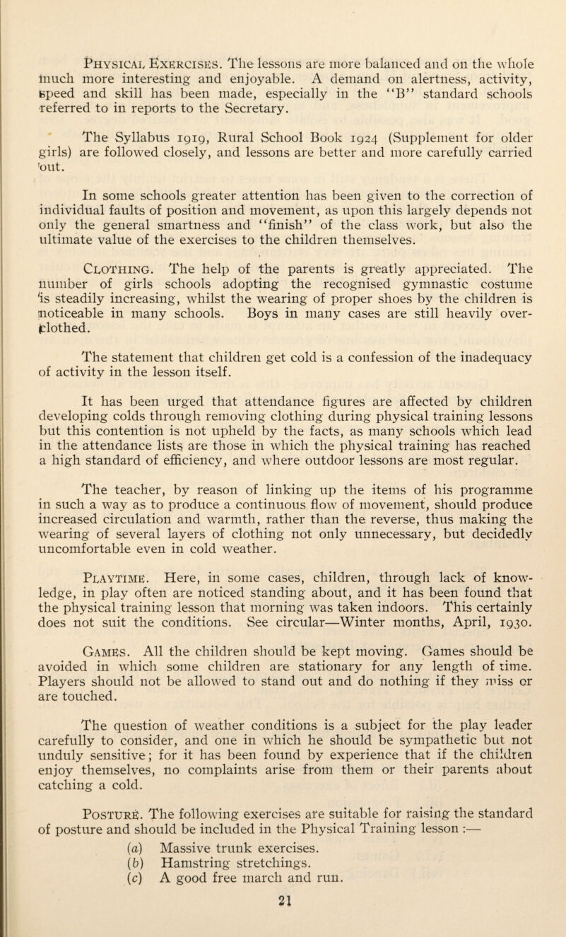 Physical Exercises. The lessons are more balanced and on the whole Inuch more interesting and enjoyable. A demand on alertness, activity, speed and skill has been made, especially in the “B” standard schools •referred to in reports to the Secretary. The Syllabus 1919, Rural School Book 1924 (Supplement for older girls) are followed closely, and lessons are better and more carefully carried 'out. In some schools greater attention has been given to the correction of individual faults of position and movement, as upon this largely depends not only the general smartness and “finish” of the class work, but also the ultimate value of the exercises to the children themselves. Clothing. The help of the parents is greatly appreciated. The number of girls schools adopting the recognised gymnastic costume ‘is steadily increasing, whilst the wearing of proper shoes by the children is noticeable in many schools. Boys in many cases are still heavily over- fclothed. The statement that children get cold is a confession of the inadequacy of activity in the lesson itself. It has been urged that attendance figures are affected by children developing colds through removing clothing during physical training lessons but this contention is not upheld by the facts, as many schools which lead in the attendance lists are those in which the physical training has reached a high standard of efficiency, and where outdoor lessons are most regular. The teacher, by reason of linking up the items of his programme in such a way as to produce a continuous flow of movement, should produce increased circulation and warmth, rather than the reverse, thus making the wearing of several layers of clothing not only unnecessary, but decidedly uncomfortable even in cold weather. Playtime. Here, in some cases, children, through lack of know¬ ledge, in play often are noticed standing about, and it has been found that the physical training lesson that morning was taken indoors. This certainly does not suit the conditions. See circular—Winter months, April, 1930. Games. All the children should be kept moving. Games should be avoided in which some children are stationary for any length of time. Players should not be allowed to stand out and do nothing if they miss or are touched. The question of weather conditions is a subject for the play leader carefully to consider, and one in which he should be sympathetic but not unduly sensitive; for it has been found by experience that if the children enjoy themselves, no complaints arise from them or their parents about catching a cold. Posture. The following exercises are suitable for raising the standard of posture and should be included in the Physical Training lesson :— (a) Massive trunk exercises. (b) Hamstring stretchings. (c) A good free march and run.