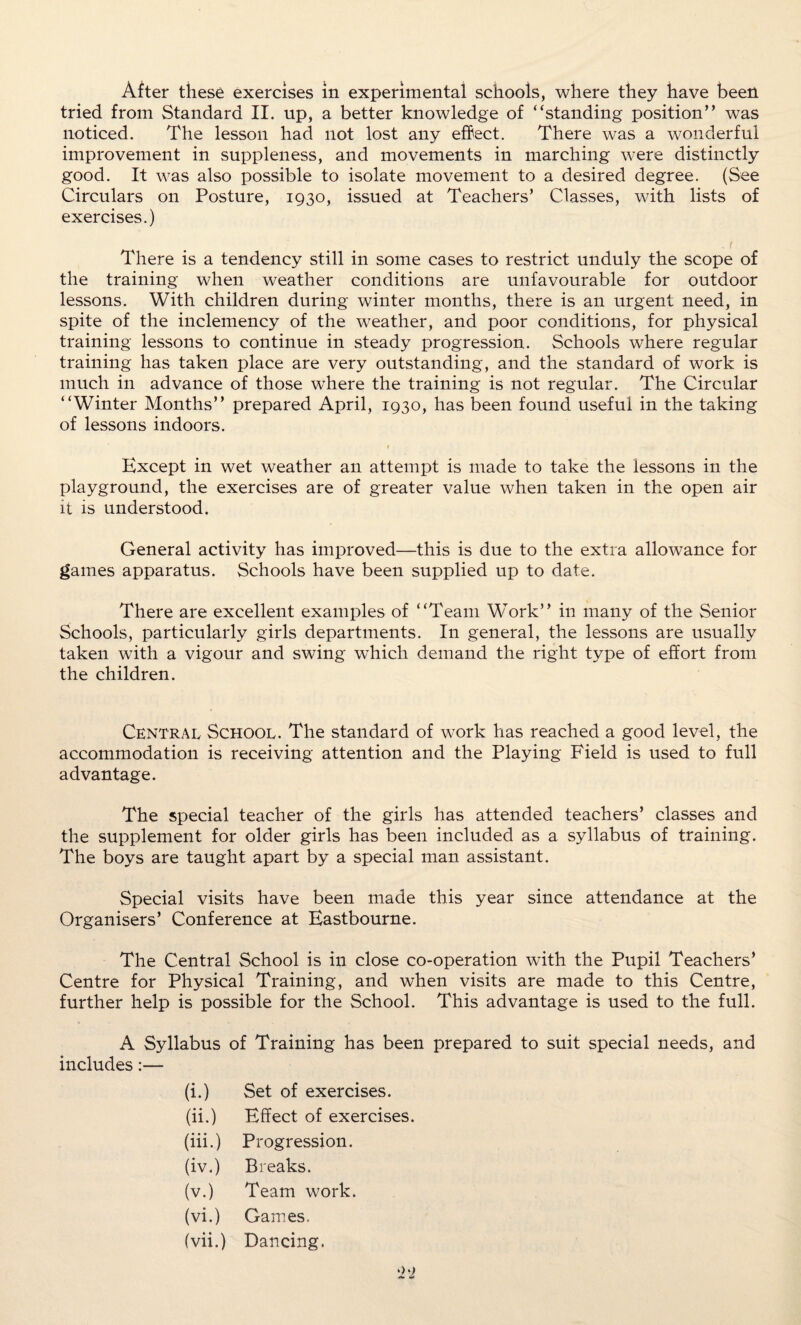 After these exercises in experimental schools, where they have been tried from Standard II. up, a better knowledge of “standing position” was noticed. The lesson had not lost any effect. There was a wonderful improvement in suppleness, and movements in marching were distinctly good. It was also possible to isolate movement to a desired degree. (See Circulars on Posture, 1930, issued at Teachers’ Classes, with lists of exercises.) , f There is a tendency still in some cases to restrict unduly the scope of the training when weather conditions are unfavourable for outdoor lessons. With children during winter months, there is an urgent need, in spite of the inclemency of the weather, and poor conditions, for physical training lessons to continue in steady progression. Schools where regular training has taken place are very outstanding, and the standard of work is much in advance of those where the training is not regular. The Circular “Winter Months” prepared April, 1930, has been found useful in the taking of lessons indoors. 1 Except in wet weather an attempt is made to take the lessons in the playground, the exercises are of greater value when taken in the open air it is understood. General activity has improved—this is due to the extra allowance for games apparatus. Schools have been supplied up to date. There are excellent examples of “Team Work” in many of the Senior Schools, particularly girls departments. In general, the lessons are usually taken with a vigour and swing which demand the right type of effort from the children. Central School. The standard of work has reached a good level, the accommodation is receiving attention and the Playing Field is used to full advantage. The special teacher of the girls has attended teachers’ classes and the supplement for older girls has been included as a syllabus of training. The boys are taught apart by a special man assistant. Special visits have been made this year since attendance at the Organisers’ Conference at Eastbourne. The Central School is in close co-operation with the Pupil Teachers’ Centre for Physical Training, and when visits are made to this Centre, further help is possible for the School. This advantage is used to the full. A Syllabus of Training has been prepared to suit special needs, and includes:— (i.) Set of exercises. (ii.) Effect of exercises. (iii.) Progression. (iv.) Breaks. (v.) Team work. (vi.) Games. (vii.) Dancing.