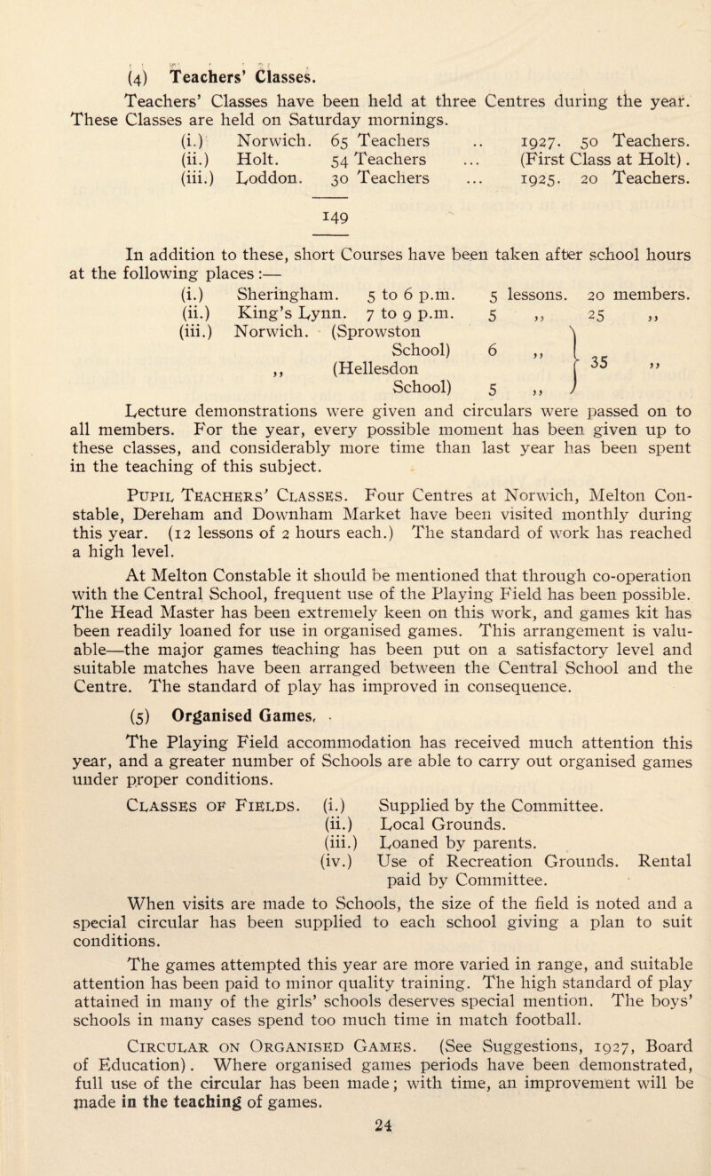 (4) Teachers’ Classes. Teachers’ Classes have been held at three Centres during the year. These Classes are held on Saturday mornings. (i.) Norwich. 65 Teachers , , 1927. 50 Teachers. (ii.) Holt. 54 Teachers • • • (First Class at Holt). (iii.) Loddon. 30 Teachers • • • 1925. 20 Teachers. 149 In addition to these, short Courses have been taken after school hours at the following places :— (i.) Sheringham. 5 to 6 p.m. 5 lessons. 20 members. (ii.) King’s Lynn. 7 to 9 p.m. 5 > > 25 >> (iii.) Norwich. (Sprowston 'i School) 6 ” ■ 35 ,, (Hellesdon School) 5 „ ) Lecture demonstrations were given and circulars were passed on to all members. For the year, every possible moment has been given up to these classes, and considerably more time than last year has been spent in the teaching of this subject. Pupil Teachers’ Classes. Four Centres at Norwich, Melton Con¬ stable, Dereham and Downham Market have been visited monthly during this year. (12 lessons of 2 hours each.) The standard of work has reached a high level. At Melton Constable it should be mentioned that through co-operation with the Central School, frequent use of the Playing Field has been possible. The Head Master has been extremely keen on this work, and games kit has been readily loaned for use in organised games. This arrangement is valu¬ able—the major games teaching has been put on a satisfactory level and suitable matches have been arranged between the Central School and the Centre. The standard of play has improved in consequence. (5) Organised Games, The Playing Field accommodation has received much attention this year, and a greater number of Schools are able to carry out organised games under proper conditions. Classes of Fields, (i.) Supplied by the Committee. (ii.) Local Grounds. (iii.) Loaned by parents. (iv.) Use of Recreation Grounds. Rental paid by Committee. When visits are made to Schools, the size of the field is noted and a special circular has been supplied to each school giving a plan to suit conditions. The games attempted this year are more varied in range, and suitable attention has been paid to minor quality training. The high standard of play attained in many of the girls’ schools deserves special mention. The boys’ schools in many cases spend too much time in match football. Circular on Organised Games. (See Suggestions, 1927, Board of Education). Where organised games periods have been demonstrated, full use of the circular has been made; with time, an improvement will be jnade in the teaching of games.