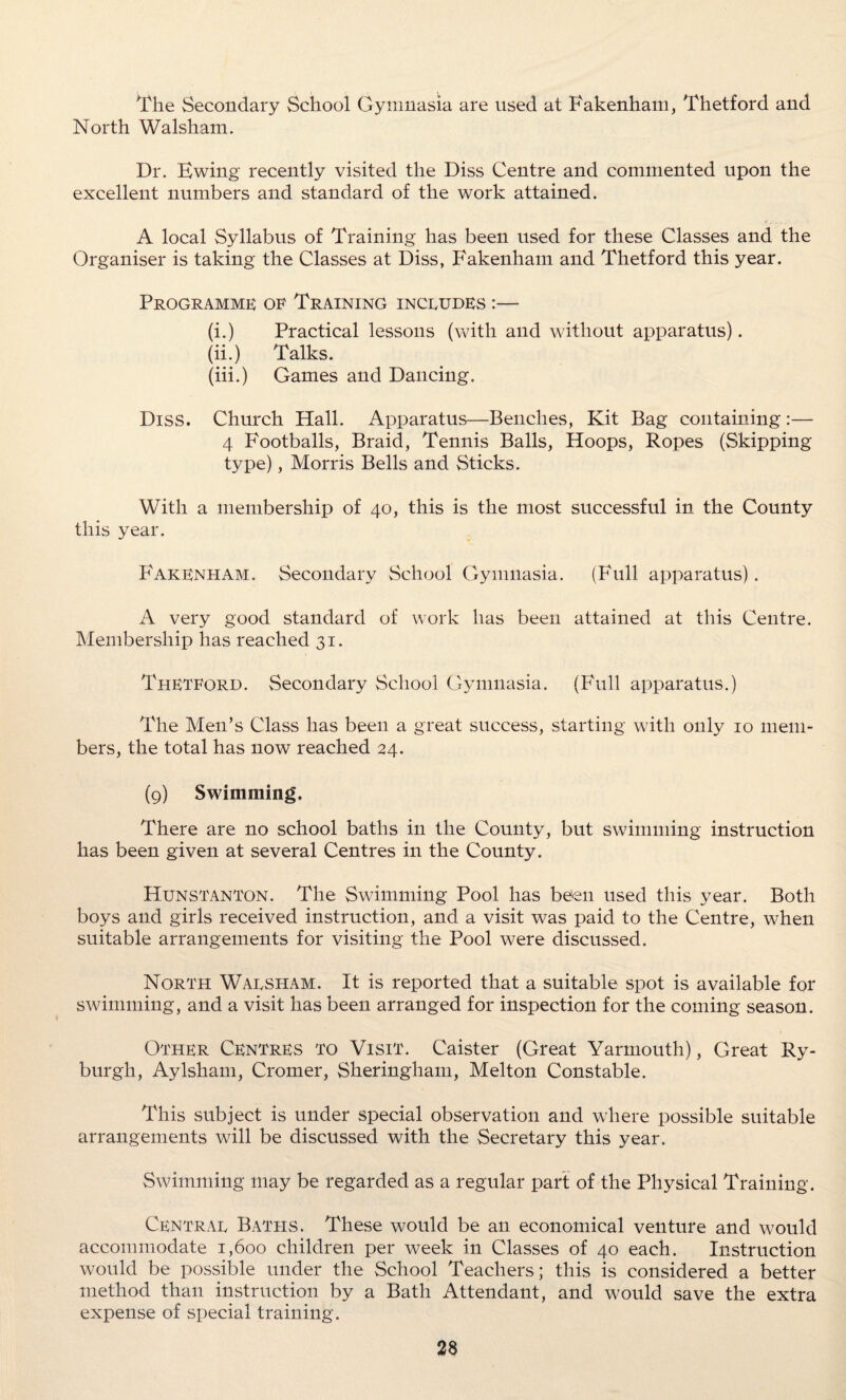The Secondary School Gymnasia are used at Fakenham, Thetford and North Walsham. Dr. Kwing recently visited the Diss Centre and commented upon the excellent numbers and standard of the work attained. A local Syllabus of Training has been used for these Classes and the Organiser is taking the Classes at Diss, Fakenham and Thetford this year. Programme: of Training includes :— (i.) Practical lessons (with and without apparatus). (ii.) Talks. (iii.) Games and Dancing. Diss. Church Hall. Apparatus—Benches, Kit Bag containing :— 4 Footballs, Braid, Tennis Balls, Hoops, Ropes (Skipping type), Morris Bells and Sticks. With a membership of 40, this is the most successful in. the County this year. Fakenham. Secondary School Gymnasia. (Full apparatus). A very good standard of work has been attained at this Centre. Membership has reached 31. Thetford. Secondary School Gymnasia. (Full apparatus.) The Men’s Class has been a great success, starting with only 10 mem¬ bers, the total has now reached 24. (9) Swimming. There are no school baths in the County, but swimming instruction has been given at several Centres in the County. Hunstanton. The Swimming Pool has been used this year. Both boys and girls received instruction, and a visit was paid to the Centre, when suitable arrangements for visiting the Pool were discussed. North Waesitam. It is reported that a suitable spot is available for swimming, and a visit has been arranged for inspection for the coming season. Other Centres to Visit. Caister (Great Yarmouth), Great Ry- burgh, Aylsham, Cromer, Sheringham, Melton Constable. This subject is under special observation and where possible suitable arrangements will be discussed with the Secretary this year. Swimming may be regarded as a regular part of the Physical Training. Central Baths. These would be an economical venture and would accommodate 1,600 children per week in Classes of 40 each. Instruction would be possible under the School Teachers; this is considered a better method than instruction by a Bath Attendant, and would save the extra expense of special training.