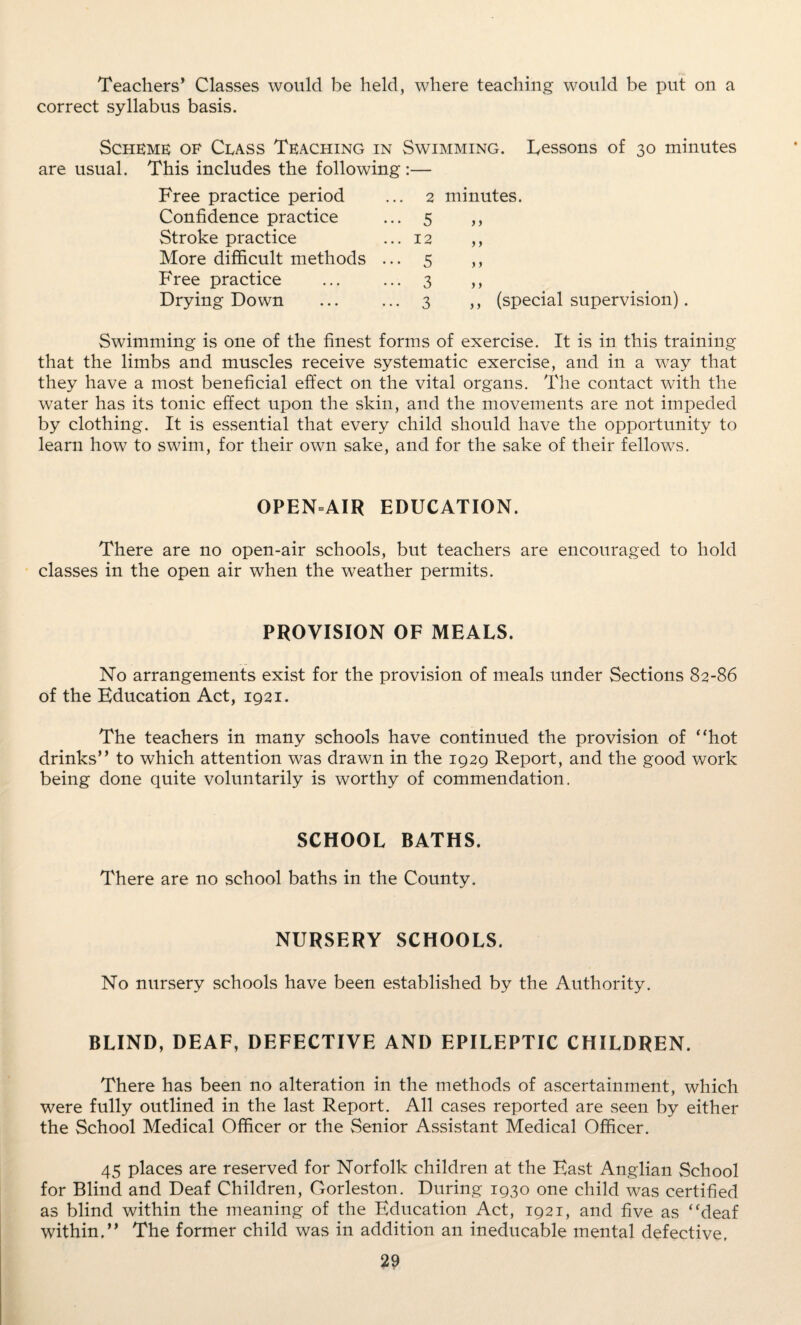 Teachers’ Classes would be held, where teaching would be put on a correct syllabus basis. Scheme of Class Teaching in Swimming. Lessons of 30 minutes are usual. This includes the following:— Free practice period Confidence practice Stroke practice More difficult methods Free practice Drying Down 2 minutes. 5 > j 2 5 3 3 ,, (special supervision). Swimming is one of the finest forms of exercise. It is in this training that the limbs and muscles receive systematic exercise, and in a way that they have a most beneficial effect on the vital organs. The contact with the water has its tonic effect upon the skin, and the movements are not impeded by clothing. It is essential that every child should have the opportunity to learn how to swim, for their own sake, and for the sake of their fellows. OPEN=AIR EDUCATION. There are no open-air schools, but teachers are encouraged to hold classes in the open air when the weather permits. PROVISION OF MEALS. No arrangements exist for the provision of meals under Sections 82-86 of the Education Act, 1921. The teachers in many schools have continued the provision of “hot drinks” to which attention was drawn in the 1929 Report, and the good work being done quite voluntarily is worthy of commendation. SCHOOL BATHS. There are no school baths in the County. NURSERY SCHOOLS. No nursery schools have been established by the Authority. BLIND, DEAF, DEFECTIVE AND EPILEPTIC CHILDREN. There has been no alteration in the methods of ascertainment, which were fully outlined in the last Report. All cases reported are seen by either the School Medical Officer or the Senior Assistant Medical Officer. 45 places are reserved for Norfolk children at the East Anglian School for Blind and Deaf Children, Gorleston. During 1930 one child was certified as blind within the meaning of the Education Act, 1921, and five as “deaf within.” The former child was in addition an ineducable mental defective,