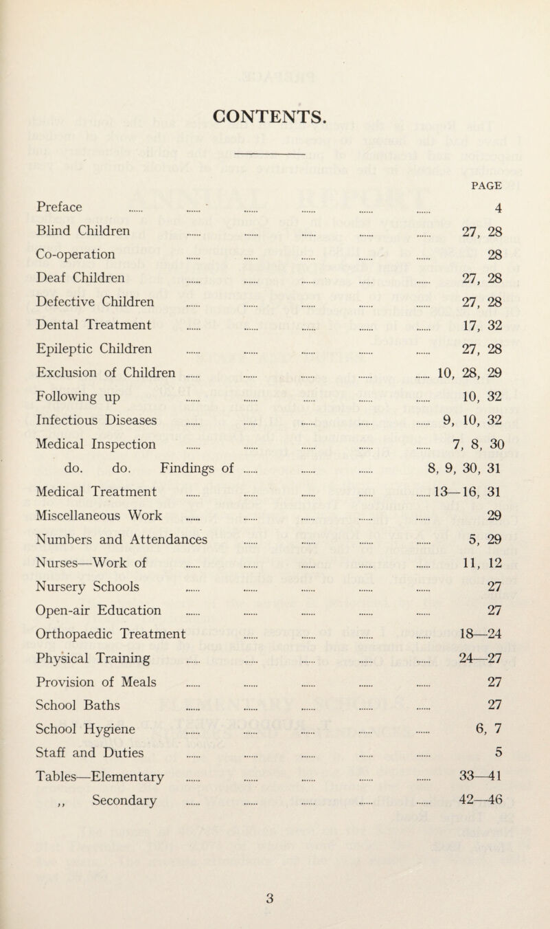CONTENTS. PAGE Preface . .‘ . . . . 4 Blind Children . . . . . 27, 28 Co-operation . . . . . 28 Deaf Children . . . . . 27, 28 Defective Children . . . . . 27, 28 Dental Treatment . . . . . 17, 32 Epileptic Children . . . . . 27, 28 Exclusion of Children . . . . . 10, 28, 29 Following up . . . . . 10, 32 Infectious Diseases . . . . . 9, 10, 32 Medical Inspection . . . . . 7, 8, 30 do. do. Findings of . . . 8, 9, 30, 31 Medical Treatment . . . . .13—16, 31 Miscellaneous Work . . . . . 29 Numbers and Attendances . . . . 5, 29 Nurses—Work of . . . . . 11, 12 Nursery Schools . . . . . 27 Open-air Education . . . . . 27 Orthopaedic Treatment . . . . 18—24 Physical Training . . . . . 24—27 Provision of Meals . . . . . 27 School Baths . . . . . 27 School Hygiene . . . . . 6, 7 Staff and Duties . . . . . 5 Tables—Elementary . . . . . 33—41 ,, Secondary . . . . . 42—46