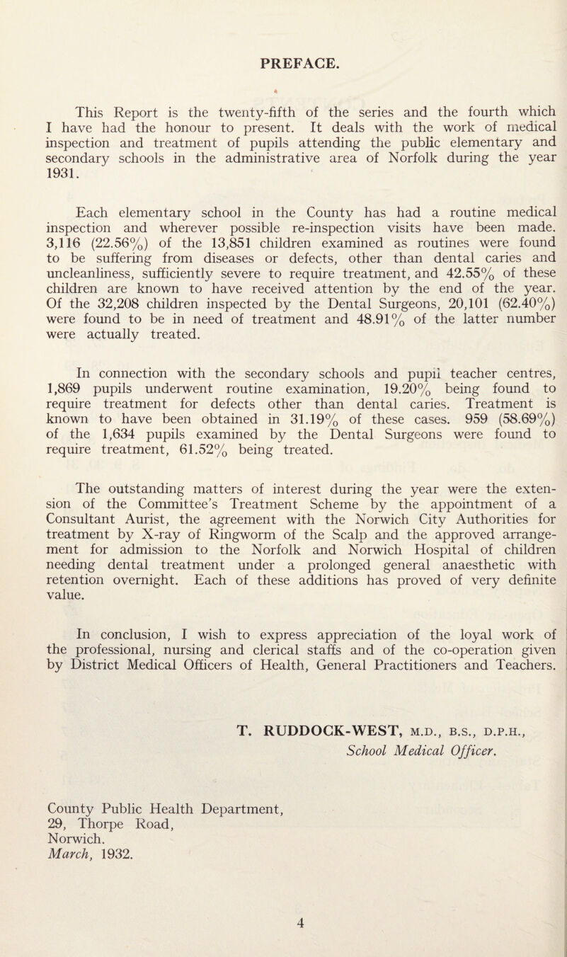 PREFACE. This Report is the twenty-fifth of the series and the fourth which I have had the honour to present. It deals with the work of medical inspection and treatment of pupils attending the public elementary and secondary schools in the administrative area of Norfolk during the year 1931. Each elementary school in the County has had a routine medical inspection and wherever possible re-inspection visits have been made. 3,116 (22.56%) of the 13,851 children examined as routines were found to be suffering from diseases or defects, other than dental caries and uncleanliness, sufficiently severe to require treatment, and 42.55% of these children are known to have received attention by the end of the year. Of the 32,208 children inspected by the Dental Surgeons, 20,101 (62.40%) were found to be in need of treatment and 48.91% of the latter number were actually treated. In connection with the secondary schools and pupil teacher centres, 1,869 pupils underwent routine examination, 19.20% being found to require treatment for defects other than dental caries. Treatment is known to have been obtained in 31.19% of these cases. 959 (58.69%) of the 1,634 pupils examined by the Dental Surgeons were found to require treatment, 61.52% being treated. The outstanding matters of interest during the year were the exten¬ sion of the Committee’s Treatment Scheme by the appointment of a Consultant Aurist, the agreement with the Norwich City Authorities for treatment by X-ray of Ringworm of the Scalp and the approved arrange¬ ment for admission to the Norfolk and Norwich Hospital of children needing dental treatment under a prolonged general anaesthetic with retention overnight. Each of these additions has proved of very definite value. In conclusion, I wish to express appreciation of the loyal work of the professional, nursing and clerical staffs and of the co-operation given by District Medical Officers of Health, General Practitioners and Teachers. T. RUDDOCK-WEST, m.d., b.s., d.p.h.. School Medical Officer. County Public Health Department, 29, Thorpe Road, Norwich. March, 1932.