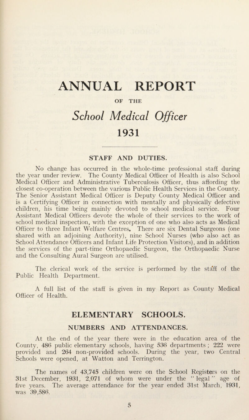 ANNUAL REPORT OF THE School Medical Officer 1931 STAFF AND DUTIES. No change has occurred in the whole-time professional staff during the year under review. The County Medical Officer of Health is also School Medical Officer and Administrative Tuberculosis Officer, thus affording the closest co-operation between the various Public Health Services in the County. The Senior Assistant Medical Officer is Deputy County Medical Officer and is a Certifying Officer in connection with mentally and physically defective children, his time being mainly devoted to school medical service. Four Assistant Medical Officers devote the whole of their services to the work of school medical inspection, with the exception of one who also acts as Medical Officer to three Infant Welfare Centres. There are six Dental Surgeons (one shared with an adjoining Authority), nine School Nurses (who also act as School Attendance Officers and Infant Life Protection Visitors), and in addition the services of the part-time Orthopaedic Surgeon, the Orthopaedic Nurse and the Consulting Aural Surgeon are utilised. The clerical work of the service is performed by the staff of the Public Health Department. A full list of the staff is given in my Report as County Medical Officer of Health. ELEMENTARY SCHOOLS. NUMBERS AND ATTENDANCES. At the end of the year there were in the education area of the County, 486 public elementary schools, having 536 departments ; 222 were provided and 264 non-provided schools. During the year, two Central Schools were opened, at Watton and Terrington. The names of 43,745 children were on the School Registers on the 31st December, 1931, 2,071 of whom were under the “ legal ” age of five years. The average attendance for the year ended 31st March, 1931, was 39,586.