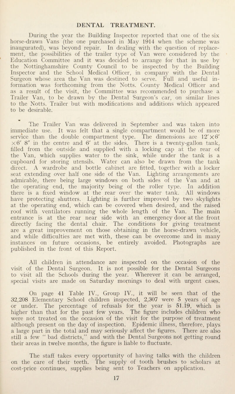 During the year the Building Inspector reported that one of the six horse-drawn Vans (the one purchased in May 1914 when the scheme was inaugurated), was beyond repair. In dealing with the question of replace¬ ment, the possibilities of the trailer type of Van were considered by the Education Committee and it was decided to arrange for that in use by the Nottinghamshire County Council to be inspected by the Building Inspector and the School Medical Officer, in company with the Dental Surgeon whose area the Van was destined to serve. Full and useful in¬ formation was forthcoming from the Notts. County Medical Officer and as a result of the visit, the Committee was recommended to purchase a Trailer Van, to be drawn by the Dental Surgeon’s car, on similar lines to the Notts. Trailer but with modifications and additions which appeared to be desirable. a* The Trailer Van was delivered in September and was taken into immediate use. It was felt that a single compartment would be of more service than the double compartment type. The dimensions are 12'X 6' x6' 8 in the centre and 6' at the sides. There is a twenty-gallon tank, filled from the outside and supplied with a locking cap at the rear of the Van, which supplies water to the sink, while under the tank is a cupboard for storing utensils. Water can also be drawn from the tank direct. A wardrobe and bottle cabinet are fitted, together with a locker seat extending over half one side of the Van. Lighting arrangements are admirable, there being large windows on both sides of the Van and at the operating end, the majority being of the roller type. In addition there is a fixed window at the rear over the water tank. All windows have protecting shutters. Lighting is further improved by two skylights at the operating end, which can be covered when desired, and the raised roof with ventilators running the whole length of the Van. The main entrance is at the rear near side with an emergency door at the front directly facing the dental chair. The conditions for giving treatment are a great improvement on those obtaining in the horse-drawn vehicle, and while difficulties are met with, these can be overcome and in many instances on future occasions, be entirely avoided. Photographs are published in the front of this Report. All children in attendance are inspected on the occasion of the visit of the Dental Surgeon. It is not possible for the Dental Surgeons to visit all the Schools during the year. Wherever it can be arranged, special visits are made on Saturday mornings to deal with urgent cases. On page 41 Table IV., Group IV., it will be seen that of the 32,208 Elementary School children inspected, 2,307 were 5 years of age or under. The percentage of refusals for the year is 51.19, which is higher than that for the past few years. The figure includes children who were not treated on the occasion of the visit for the purpose of treatment although present on the day of inspection. Epidemic illness, therefore, plays a large part in the total and may seriously affect the figures. There are also still a few “ bad districts/’ and with the Dental Surgeons not getting round their areas in twelve months, the figure is liable to fluctuate. The staff takes every opportunity of having talks with the children on the care of their teeth. The supply of tooth brushes to scholars at cost-price continues, supplies being sent to Teachers on application.