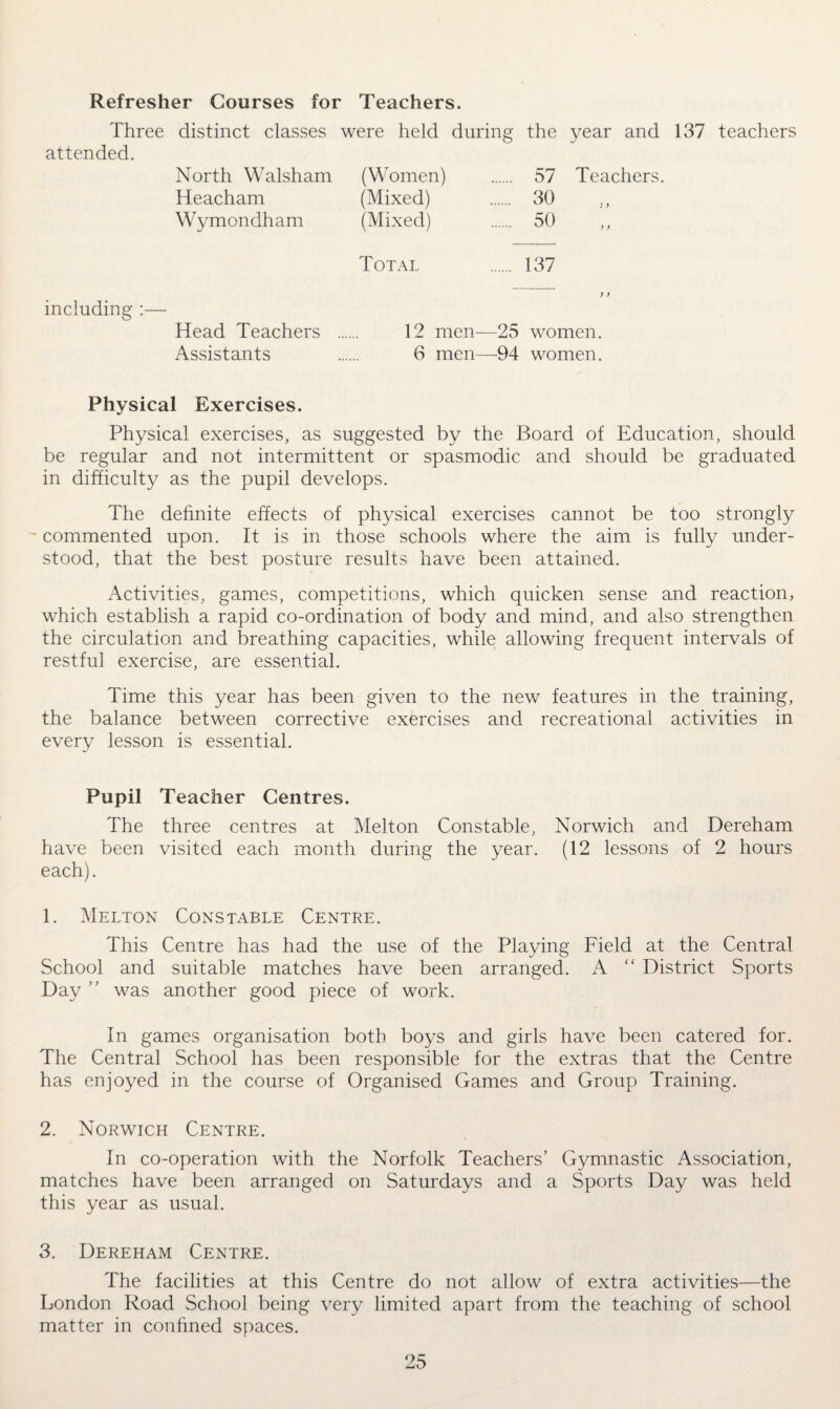 Refresher Courses for Teachers. Three distinct classes were held during the year and 137 teachers attended. North Walsham (Women) 57 Teachers. Heacham (Mixed) 30 Wymondham (Mixed) 50 Total 137 including y ) Head Teachers 1 ? men—25 women. Assistants 6 men—94 women. Physical Exercises. Physical exercises, as suggested by the Board of Education, should be regular and not intermittent or spasmodic and should be graduated in difficulty as the pupil develops. The definite effects of physical exercises cannot be too strongly ~ commented upon. It is in those schools where the aim is fully under¬ stood, that the best posture results have been attained. Activities, games, competitions, which quicken sense and reaction, which establish a rapid co-ordination of body and mind, and also strengthen the circulation and breathing capacities, while allowing frequent intervals of restful exercise, are essential. Time this year has been given to the new features in the training, the balance between corrective exercises and recreational activities in every lesson is essential. Pupil Teacher Centres. The three centres at Melton Constable, Norwich and Dereham have been visited each month during the year. (12 lessons of 2 hours each). 1. Melton Constable Centre. This Centre has had the use of the Playing Field at the Central School and suitable matches have been arranged. A “ District Sports Day ” was another good piece of work. In games organisation both boys and girls have been catered for. The Central School has been responsible for the extras that the Centre has enjoyed in the course of Organised Games and Group Training. 2. Norwich Centre. In co-operation with the Norfolk Teachers’ Gymnastic Association, matches have been arranged on Saturdays and a Sports Day was held this year as usual. 3. Dereham Centre. The facilities at this Centre do not allow of extra activities—the London Road School being very limited apart from the teaching of school matter in confined spaces.