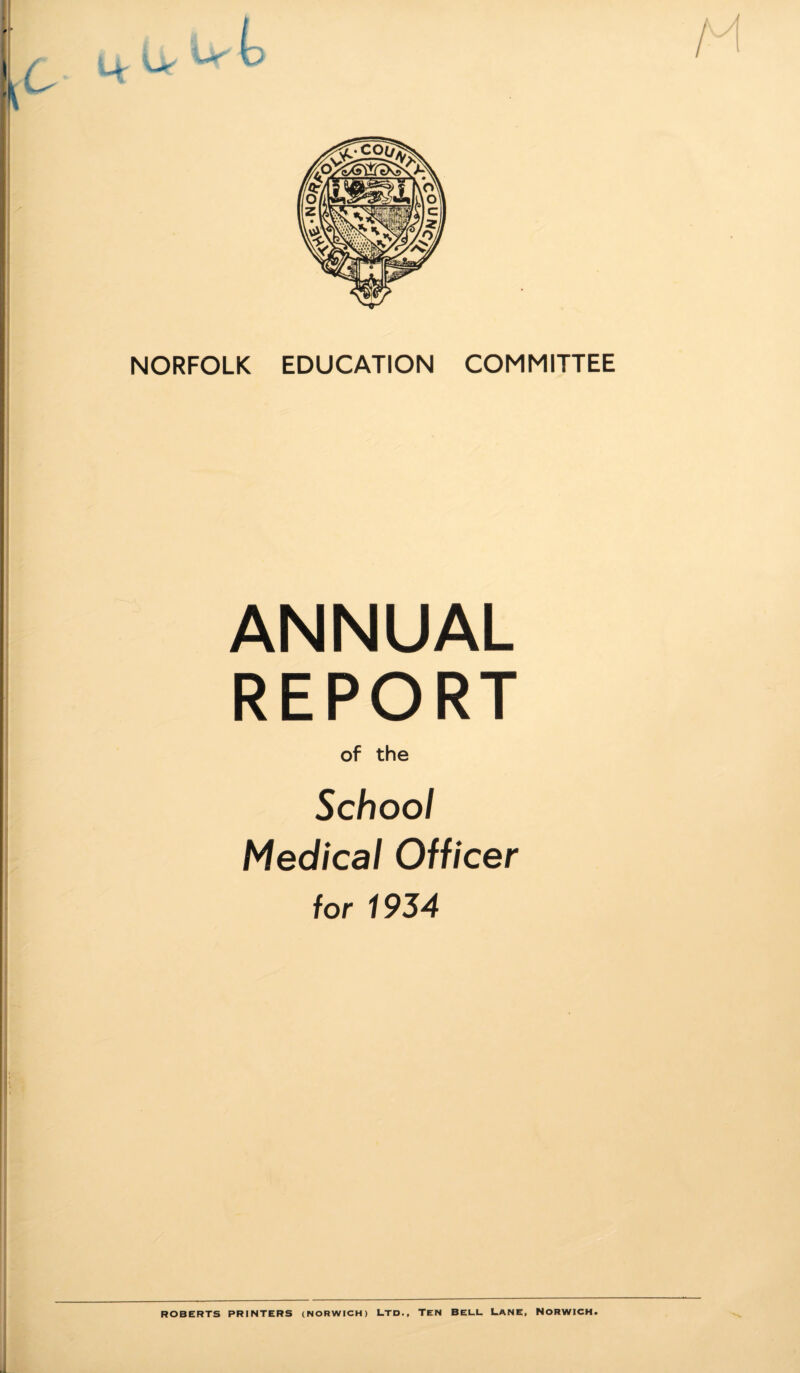 NORFOLK EDUCATION COMMITTEE ANNUAL REPORT of the School Medical Officer for 1934 ROBERTS PRINTERS (NORWICH) LTD., TEN BELL LANE, NORWICH.