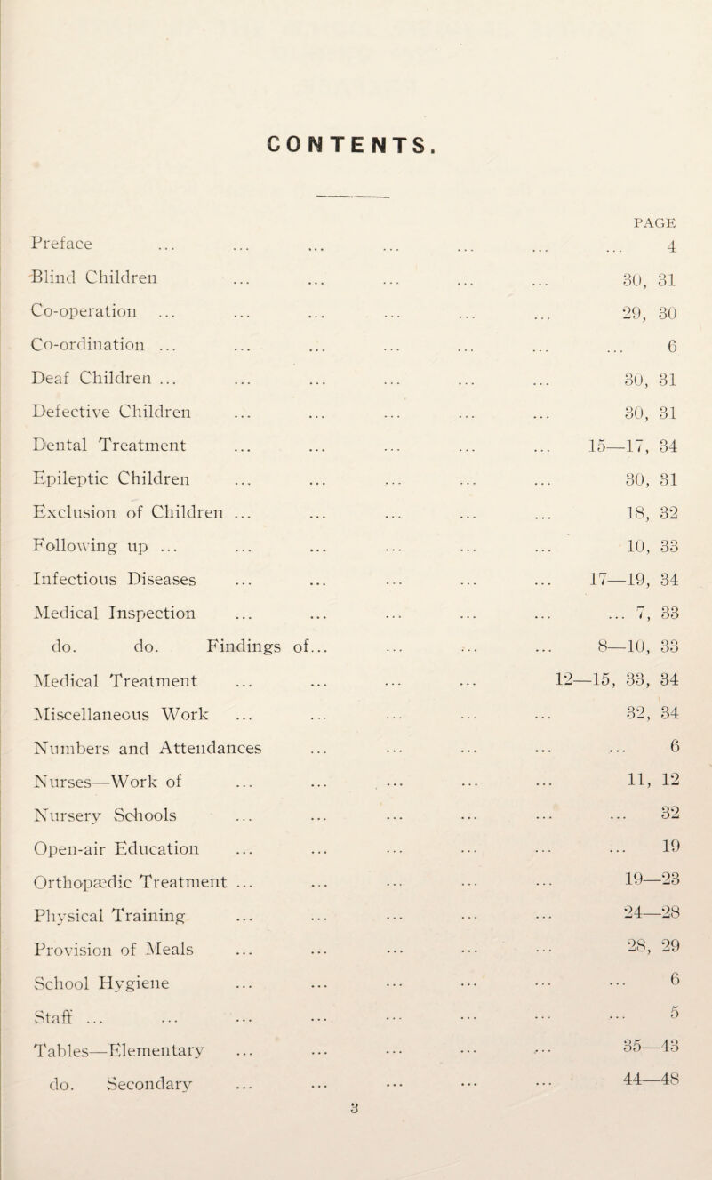 CONTENTS. Preface Blind Children Co-operation Co-ordination ... Deaf Children ... Defective Children Dental Treatment Epileptic Children Exclusion of Children . Following up ... Infectious Diseases Medical Inspection do. do. Findings of Medical Treatment Miscellaneous Work Numbers and Attendances Nurses—Work of Nursery Schools Open-air Education Orthopaedic Treatment .. Physical Training Provision of Meals School Hygiene Staff ... Tables—Elementary do. Secondary PAGE 4 30, 31 29, 30 6 30, 31 30, 31 15—17, 34 30, 31 18, 32 10, 33 17—19, 34 ... i, 33 8—10, 33 -15, 33, 34 32, 34 6 11, 12 ... 32 ... 19 19- -23 24- -28 28, 29 6 5 35—43 44—48