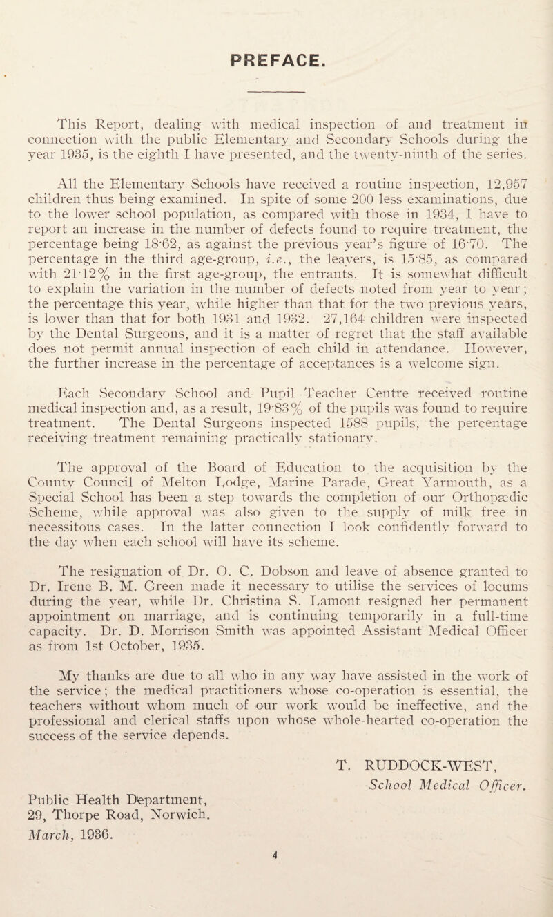 PREFACE. This Report, dealing* with medical inspection of and treatment in connection with the public Elementary and Secondary Schools during* the year 1935, is the eighth I have presented, and the twenty-ninth of the series. All the Elementary Schools have received a routine inspection, 12,957 children thus being examined. In spite of some 200 less examinations, due to the lower school population, as compared with those in 1934, I have to report an increase in the number of defects found to require treatment, the percentage being 18*62, as against the previous year’s figure of 16*70. The percentage in the third age-group, i.e., the leavers, is 15*85, as compared with 21*12% in the first age-group, the entrants. It is somewhat difficult to explain the variation in the number of defects noted from year to year; the percentage this year, while higher than that for the two previous years, is lower than that for both 1931 and 1932. 27,164 children were inspected by the Dental Surgeons, and it is a matter of regret that the staff available does not permit annual inspection of each child in attendance. However, the further increase in the percentage of acceptances is a welcome sign. Each Secondary School and Pupil Teacher Centre received routine medical inspection and, as a result, 19*83% of the pupils was found to require treatment. The Dental Surgeons inspected 1588 pupils', the percentage receiving treatment remaining* practically stationary. The approval of the Board of Education to the acquisition by the County Council of Melton Lodge, Marine Parade, Great Yarmouth, as a Special School has been a step towards the completion of our Orthopaedic Scheme, while approval was also given to the supply of milk free in necessitous cases. In the latter connection I look confidently forward to the day when each school will have its scheme. The resignation of Dr. O. C. Dobson and leave of absence granted to Dr. Irene B. M. Green made it necessary to utilise the services of locums during the year, while Dr. Christina S. Lamont resigned her permanent appointment on marriage, and is continuing* temporarily in a full-time capacity. Dr. D. Morrison Smith was appointed Assistant Medical Officer as from 1st October, 1935. My thanks are due to all who in any way have assisted in the work of the service; the medical practitioners whose co-operation is essential, the teachers without whom much of our work would be ineffective, and the professional and clerical staffs upon whose whole-hearted co-operation the success of the service depends. T. RUDDOCK-WEST, School Medical Officer. Public Health Department, 29, Thorpe Road, Norwich. March, 1936.