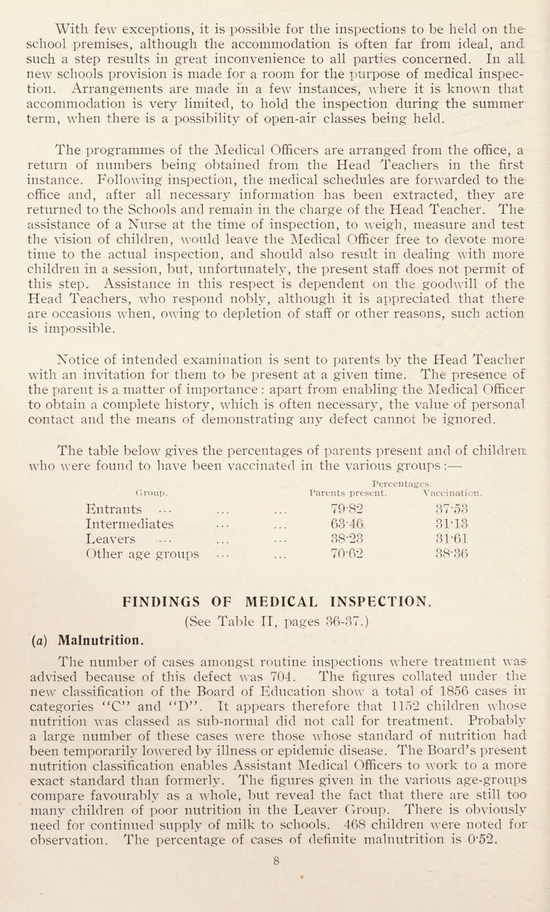 With few exceptions, it is possible for the inspections to be held on the- school premises, although the accommodation is often far from ideal, and such a step results in great inconvenience to all parties concerned. In all- new schools provision is made for a room for the purpose of medical inspec¬ tion. Arrangements are made in a few instances, where it is known that accommodation is very limited, to hold the inspection during the summer term, when there is a possibility of open-air classes being held. The programmes of the Medical Officers are arranged from the office, a return of numbers being obtained from the Head Teachers in the first instance. Following inspection, the medical schedules are forwarded to the office and, after all necessary information has been extracted, they are returned to the Schools and remain in the charge of the Head Teacher. The assistance of a Nurse at the time of inspection, to weigh, measure and test the vision of children, would leave the Medical Officer free to devote more time to the actual inspection, and should also result in dealing with more children in a session, but, unfortunately, the present staff does not permit of this step. Assistance in this respect is dependent on the goodwill of the Head Teachers, who respond nobly, although it is appreciated that there are occasions when, owing to depletion of staff or other reasons, such action is impossible. Notice of intended examination is sent to parents by the Head Teacher with an invitation for them to- be present at a given time. The presence of the parent is a matter of importance : apart from enabling the Medical Officer to obtain a complete history, which is often necessary, the value of personal contact and the means of demonstrating any defect cannot be ignored. The table below gives the percentages of parents present and of children: who were found to have been vaccinated in the various groups :— Group. Percentages. Parents present. Vaccination. Entrants Intermediates Leavers Other age groups 79-82 37'53 63-46 31-13 38-23 31-61 70-62 38-36 FINDINGS OF MEDICAL INSPECTION. (See Table II, pages 36-37.) (a) Malnutrition. The number of cases amongst routine inspections where treatment was advised because of this defect was 704. The figures collated under the new classification of the Board of Education show a total of 1856 cases in categories “C” and “D”. It appears therefore that 1152 children whose nutrition was classed as sub-normal did not call for treatment. Probably a large number of these cases were those whose standard of nutrition had been temporarily lowered by illness or epidemic disease. The Board’s present nutrition classification enables Assistant Medical Officers to work to a more exact standard than formerly. The figures given in the various age-groups compare favourably as a whole, but reveal the fact that there are still too many children of poor nutrition in the Leaver Group. There is obviously need for continued supply of milk to schools. 468 children were noted for observation. The percentage of cases of definite malnutrition is 0'52.