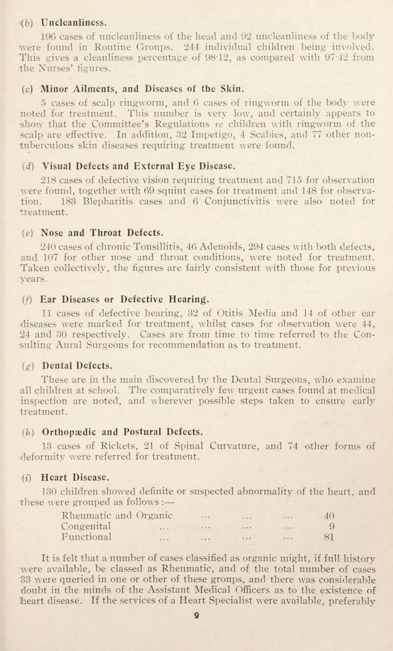 <(b) Uncleanliness. 190 cases of uncleanliness of the head and 92 uncleanliness of the body were found in Routine Groups. 244 individual children being involved. This gives a cleanliness percentage of 9ST2, as compared with 97-42 from the Nurses’ figures. (c) Minor Ailments, and Diseases of the Skin. 5 cases of scalp ringworm, and 6 cases of ringworm of the body were noted for treatment. This number is very low, and certainly appears to show that the Committee’s Regulations re children with ringworm of the scalp are effective. In addition, 32 Impetigo, 4 Scabies, and 77 other noil- tuberculous skin diseases requiring treatment were found. (d) Visual Defects and External Eye Disease. 218 cases of defective vision requiring treatment and 715 for observation were found, together with 69 squint cases for treatment and 148 for observa¬ tion. 183 Blepharitis cases and 6 Conjunctivitis were also noted for treatment. (e) Nose and Throat Defects. 240 cases of chronic Tonsillitis, 46 Adenoids, 294 cases with both defects, and 107 for other nose and throat conditions, were noted for treatment. Taken collectively, the figures are fairly consistent with those for previous years. (/) Ear Diseases or Defective Hearing. 11 cases of defective hearing, 32 of Otitis Media and 14 of other ear diseases were marked for treatment, whilst cases for observation were 44, 24 and 30 respectively. Cases are from time to time referred to the Con¬ sulting Aural Surgeons for recommendation as to treatment. (g) Dental Defects. These are in the main discovered by the Dental Surgeons, who examine all children at school. The comparatively few urgent cases found at medical inspection are noted, and wherever possible steps taken to ensure early treatment. (h) Orthopaedic and Postural Defects. 13 cases of Rickets, 21 of Spinal Curvature, and 74 other forms of deformity were referred for treatment. (t) Heart Disease. * 130 children showed definite or suspected abnormality of the heart, and these were grouped as follows :— Rheumatic and Organic ... ... ... 40 Congenital ... ••• ... ... 9 Functional ... ... ••• ... 81 It is felt that a number of cases classified as organic might, if full history were available, be classed as Rheumatic, and of the total number of cases 33 were queried in one or other of these groups, and there was considerable doubt in the minds of the Assistant Medical Officers as to the existence of Teart disease. If the services of a Heart Specialist were available, preferably