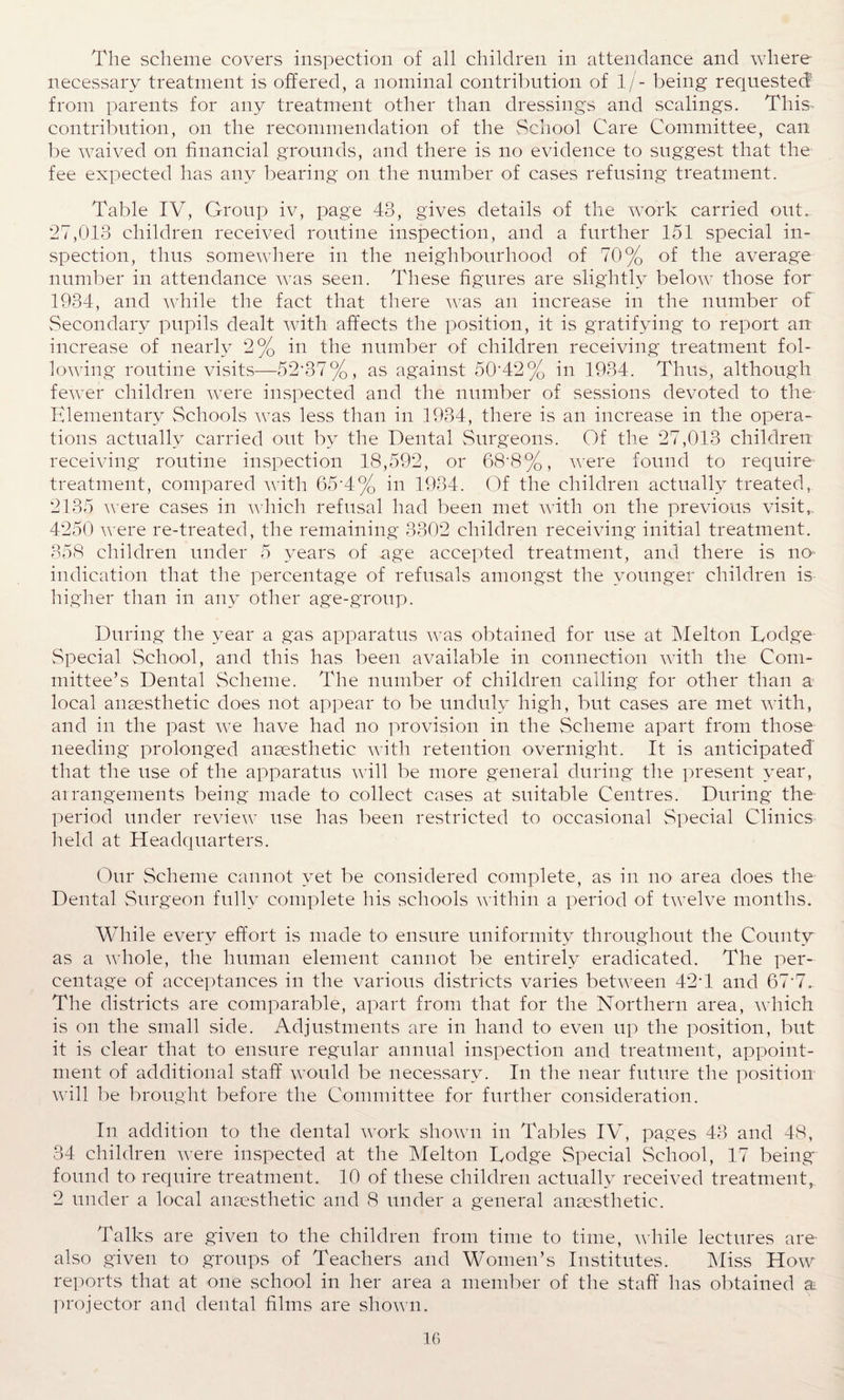 The scheme covers inspection of all children in attendance and where necessary treatment is offered, a nominal contribution of l/- being requested5 from parents for any treatment other than dressings and scalings. This, contribution, on the recommendation of the School Care Committee, can be waived on financial grounds, and there is no evidence to suggest that the fee expected has any bearing on the number of cases refusing treatment. Table IV, Group iv, page 43, gives details of the work carried ouG 27,013 children received routine inspection, and a further 151 special in¬ spection, thus somewhere in the neighbourhood of 70% of the average number in attendance was seen. These figures are slightly below those for 1934, and while the fact that there was an increase in the number of Secondary pupils dealt with affects the position, it is gratifying to report an increase of nearly 2% in the number of children receiving treatment fol¬ lowing routine visits—52-37%, as against 50-42% in 1934. Thus, although fewer children were inspected and the number of sessions devoted to the Elementary Schools was less than in 1934, there is an increase in the opera¬ tions actually carried out by the Dental Surgeons. Of the 27,013 children receiving routine inspection 18,592, or 68'8%, were found to require treatment, compared with 65‘4% in 1934. Of the children actually treated. 2135 were cases in which refusal had been met with on the previous visit, 4250 were re-treated, the remaining 3302 children receiving initial treatment. 358 children under 5 years of age accepted treatment, and there is no indication that the percentage of refusals amongst the younger children is higher than in any other age-group. During the year a gas apparatus was obtained for use at Melton Dodge Special School, and this has been available in connection with the Com¬ mittee’s Dental Scheme. The number of children calling for other than a local anaesthetic does not appear to be unduly high, but cases are met with, and in the past we have had no provision in the Scheme apart from those needing prolonged anaesthetic with retention overnight. It is anticipated that the use of the apparatus will be more general during the present year, arrangements being made to collect cases at suitable Centres. During the period under review use has been restricted to occasional Special Clinics held at Headquarters. Our Scheme cannot yet be considered complete, as in no area does the Dental Surgeon fully complete his schools within a period of twelve months. While every effort is made to ensure uniformity throughout the County as a whole, the human element cannot be entirely eradicated. The per¬ centage of acceptances in the various districts varies between 42T and 67-7. The districts are comparable, apart from that for the Northern area, which is on the small side. Adjustments are in hand to even up the position, but it is clear that to ensure regular annual inspection and treatment, appoint¬ ment of additional staff would be necessary. In the near future the position will be brought before the Committee for further consideration. In addition to the dental work shown in Tables IV, pages 43 and 48, 34 children were inspected at the Melton Dodge Special School, 17 being found to require treatment. 10 of these children actually received treatment, 2 under a local anaesthetic and 8 under a general anaesthetic. Talks are given to the children from time to time, while lectures are- also given to groups of Teachers and Women’s Institutes. Miss How reports that at one school in her area a member of the staff has obtained & projector and dental films are shown.