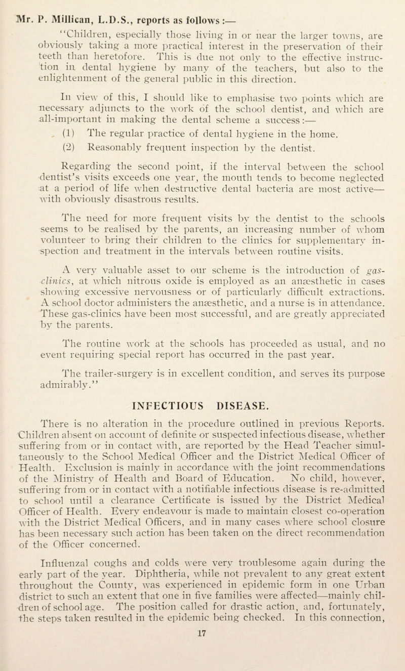 Mr. P. Millican, L.D.S., reports as follows:— “Children, especially those living in or near the larger towns, are obviously taking a more practical interest in the preservation of their teeth than heretofore. This is due not only to the effective instruc¬ tion in dental hygiene by many of the teachers, but also to the enlightenment of the general public in this direction. In view of this, I should like to emphasise two points which are necessary adjuncts to the work of the school dentist, and which are all-important in making the dental scheme a success:— „ (1) The regular practice of dental hygiene in the home. (2) Reasonably frequent inspection by the dentist. Regarding the second point, if the interval between the school dentist’s visits exceeds one year, the mouth tends to become neglected at a period of life when destructive dental bacteria are most active— with obviously disastrous results. The need for more frequent visits by the dentist to the schools seems to be realised by the parents, an increasing number of whom volunteer to bring their children to the clinics for supplementary in¬ spection and treatment in the intervals between routine visits. A verv valuable asset to our scheme is the introduction of gas- clinics, at which nitrous oxide is employed as an anaesthetic in cases showing excessive nervousness or of particularly difficult extractions. A school doctor administers the anaesthetic, and a nurse is in attendance. These gas-clinics have been most successful, and are greatly appreciated by the parents. The routine work at the schools has proceeded as usual, and no event requiring special report has occurred in the past year. The trailer-surgery is in excellent condition, and serves its purpose admirably.” INFECTIOUS DISEASE. There is no alteration in the procedure outlined in previous Reports. Children absent on account of definite or suspected infectious disease, whether suffering from or in contact with, are reported by the Head Teacher simul¬ taneously to the School Medical Officer and the District Medical Officer of Health. Exclusion is mainly in accordance with the joint recommendations of the Ministry of Health and Board of Education. No child, however, suffering from or in contact with a notifiable infectious disease is re-admitted to school until a clearance Certificate is issued by the District Medical Officer of Health. Every endeavour is made to maintain closest co-operation with the District Medical Officers, and in many cases where school closure has been necessary such action has been taken on the direct recommendation of the Officer concerned. Influenzal coughs and colds were very troublesome again during the early part of the year. Diphtheria, while not prevalent to any great extent throughout the County, was experienced in epidemic form in one Urban district to such an extent that one in five families were affected—mainly chil¬ dren of school age. The position called for drastic action, and, fortunately, the steps taken resulted in the epidemic being checked. In this connection,