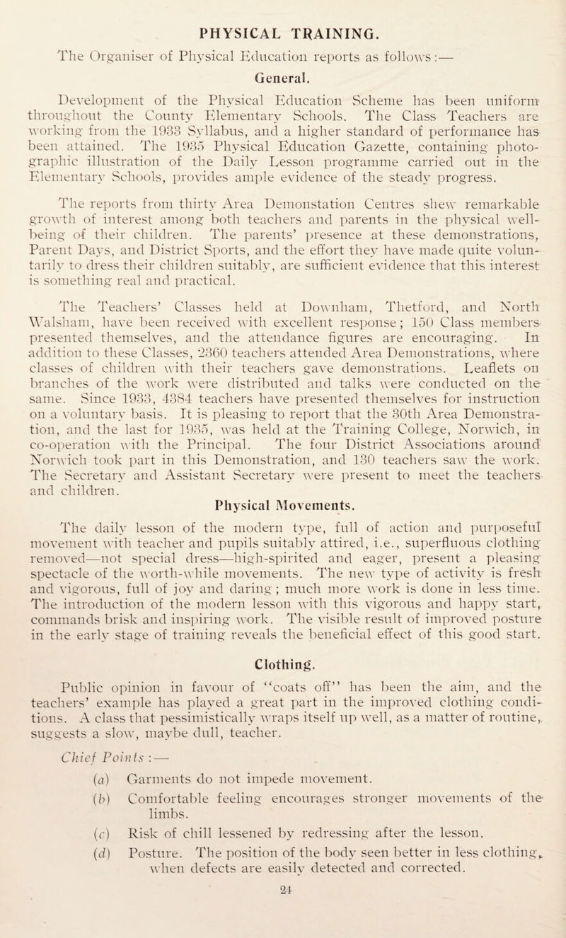 PHYSICAL TRAINING. The Organiser of Physical Education reports as follows: — General. Development of the Physical Education Scheme has been uniform throughout the County Elementary Schools. The Class Teachers are working from the 1933 Syllabus, and a higher standard of performance has been attained. The 1935 Physical Education Gazette, containing photo¬ graphic illustration of the Daily Lesson programme carried out in the Elementary Schools, provides ample evidence of the steady progress. The reports from thirty Area Demonstation Centres shew remarkable growth of interest among both teachers and parents in the physical well¬ being of their children. The parents’ presence at these demonstrations, Parent Days, and District Sports, and the effort they have made quite volun¬ tarily to dress their children suitably, are sufficient evidence that this interest is something real and practical. The Teachers’ Classes held at Downham, Thetford, and North Walsham, have been received with excellent response; 150 Class members presented themselves, and the attendance figures are encouraging. In addition to these Classes, 2360 teachers attended Area Demonstrations, where classes of children with their teachers gave demonstrations. Leaflets on branches of the work were distributed and talks were conducted on the same. Since 1933, 4384 teachers have presented themselves for instruction on a voluntary basis. It is pleasing to report that the 30th Area Demonstra¬ tion, and the last for 1935, was held at the Training College, Norwich, in co-operation with the Principal. The four District Associations around Norwich took part in this Demonstration, and 130 teachers saw the work. The Secretary and Assistant Secretary were present to meet the teachers and children. Physical Movements. The daily lesson of the modern type, full of action and purposeful movement with teacher and pupils suitably attired, i.e., superfluous clothing removed—not special dress—high-spirited and eager, present a pleasing- spectacle of the worth-while movements. The new type of activity is fresh and vigorous, full of joy and daring; much more work is done in less time. The introduction of the modern lesson with this vigorous and happy start, commands brisk and inspiring work. The visible result of improved posture in the early stage of training reveals the beneficial effect of this good start. Clothing. Public opinion in favour of ‘'coats off” has been the aim, and the teachers’ example has played a great part in the improved clothing condi¬ tions. A class that pessimistically wraps itself up well, as a matter of routine, suggests a slow, maybe dull, teacher. Chief Points : — (a) Garments do not impede movement. (b) Comfortable feeling encourages stronger movements of the limbs. (c) Risk of chill lessened by redressing after the lesson. (d) Posture. The position of the body seen better in less clothing,, when defects are easily detected and corrected. 2t