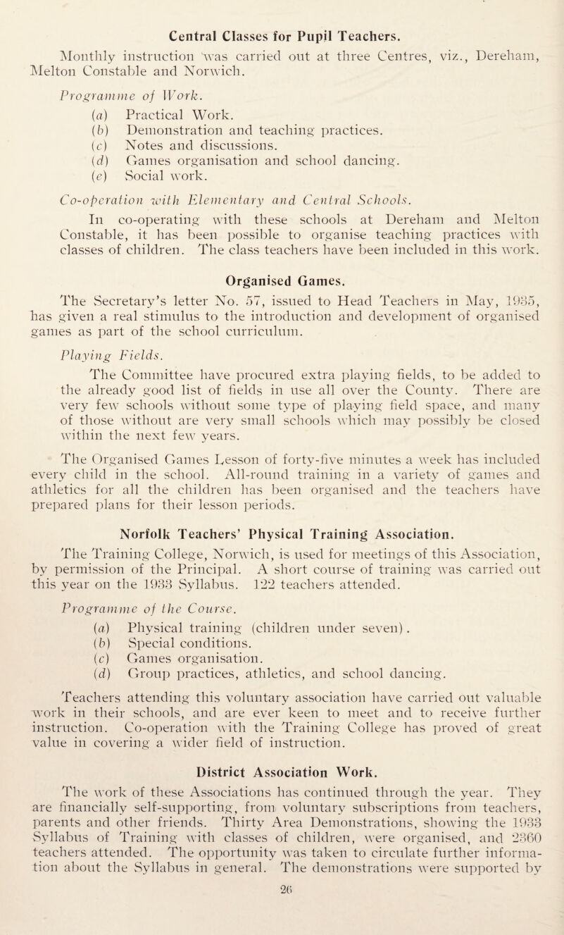 Central Classes for Pupil Teachers. Monthly instruction was carried out at three Centres, viz., Dereham, Melton Constable and Norwich. Programme of Work. (a) Practical Work. (b) Demonstration and teaching practices. (c) Notes and discussions. {d) Games organisation and school dancing. (e) Social work. Co-operation with Elementary and Central Schools. In co-operating with these schools at Dereham and Melton Constable, it has been possible to organise teaching practices with classes of children. The class teachers have been included in this work. Organised Games. The Secretary’s letter No. 57, issued to Head Teachers in May, 1935, has given a real stimulus to the introduction and development of organised games as part of the school curriculum. Playing Fields. The Committee have procured extra playing fields, to be added to the already good list of fields in use all over the County. There are very few schools without some type of playing field space, and many of those without are very small schools which may possibly be closed within the next few years. The Organised Games Lesson of forty-five minutes a week has included every child in the school. All-round training in a variety of games and athletics for all the children lias been organised and the teachers have prepared plans for their lesson periods. Norfolk Teachers’ Physical Training Association. The Training College, Norwich, is used for meetings of this Association, by permission of the Principal. A short course of training was carried out this year on the 1933 Syllabus. 1*22 teachers attended. Programme of the Course. (a) Physical training (children under seven). (b) Special conditions. (c) Games organisation. (d) Group practices, athletics, and school dancing. Teachers attending this voluntary association have carried out valuable work in their schools, and are ever keen to meet and to receive further instruction. Co-operation with the Training College has proved of great value in covering a wider field of instruction. District Association Work. The work of these Associations has continued through the year. They are financially self-supporting, from voluntary subscriptions from teachers, parents and other friends. Thirty Area Demonstrations, showing the 1933 Syllabus of Training with classes of children, were organised, and 2360 teachers attended. The opportunity was taken to circulate further informa¬ tion about the Syllabus in general. The demonstrations were supported by