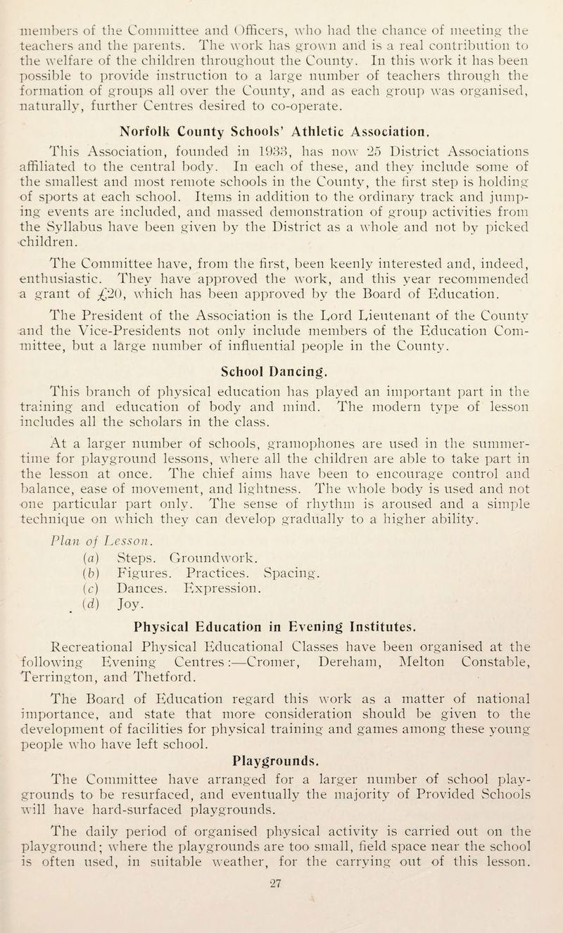 members of the Committee and Officers, who had the chance of meeting the teachers and the parents. The work has grown and is a real contribution to the welfare of the children throughout the County. In this work it has been possible to provide instruction to a large number of teachers through the formation of groups all over the County, and as eacli group was organised, naturally, further Centres desired to co-operate. Norfolk County Schools’ Athletic Association. This Association, founded in 1933, has now 25 District Associations affiliated to the central body. In each of these, and they include some of the smallest and most remote schools in the County, the first step is holding of sports at each school. Items in addition to the ordinary track and jump¬ ing events are included, and massed demonstration of group activities from the Syllabus have been given by the District as a whole and not by picked children. The Committee have, from the first, been keenly interested and, indeed, enthusiastic. They have approved the work, and this year recommended a grant of L/20, which has been approved by the Board of Education. The President of the Association is the Lord Lieutenant of the County and the Vice-Presidents not only include members of the Education Com¬ mittee, but a large number of influential people in the County. School Dancing. This branch of physical education has played an important part in the training and education of body and mind. The modern type of lesson includes all the scholars in the class. At a larger number of schools, gramophones are used in the summer¬ time for playground lessons, where all the children are able to take part in the lesson at once. The chief aims have been to encourage control and balance, ease of movement, and lightness. The whole body is used and not one particular part only. The sense of rhythm is aroused and a simple technique on which they can develop gradually to a higher ability. Plan of Lesson. (a) Steps. Groundwork. (b) Figures. Practices. Spacing. (c) Dances. Expression. (d) Joy. Physical Education in Evening Institutes. Recreational Physical Educational Classes have been organised at the following Evening Centres:—Cromer, Dereham, Melton Constable, Terrington, and Thetford. The Board of Education regard this work as a matter of national importance, and state that more consideration should be given to the development of facilities for physical training and games among these young people who have left school. Playgrounds. The Committee have arranged for a larger number of school play¬ grounds to be resurfaced, and eventually the majority of Provided Schools will have hard-surfaced playgrounds. The daily period of organised physical activity is carried out on the playground; where the playgrounds are too small, field space near the school is often used, in suitable weather, for the carrying out of this lesson.