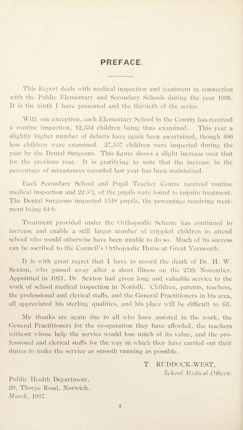 PREFACE This Report deals with medical inspection and treatment in connection with the Public Elementary and Secondary Schools during the year 1936. It is the ninth I have presented and the thirtieth of the series. With one exception, each Elementary School in the County has received a routine inspection, 12,534 children being thus examined. This year a slightly higher number of defects have again been ascertained, though 400 less children were examined. 27,557 children were inspected during the year by the Dental Surgeons. This figure shows a slight increase over that for the previous year. It is gratifying to note that the increase in the percentage of acceptances recorded last year has been maintained. Each Secondary School and Pupil Teacher Centre received routine medical inspection and 22*5% of the pupils were found to require treatment. The Dental Surgeons inspected 1548 pupils, the percentage receiving treat¬ ment being 64*9. Treatment provided under the Orthopaedic Scheme has continued to increase and enable a still larger number of crippled children to attend school who would otherwise have been unable to do so. Much of its success can be ascribed to the Council’s Orthopaedic Home at Great Yarmouth. It is with great regret that I have to record the death of Dr. H. W. Sexton, who passed away after a short illness on the 27th November. Appointed in 1921, Dr. Sexton had given long and valuable service to the work of school medical inspection in Norfolk. Children, parents, teachers, the professional and clerical staffs, and the General Practitioners in his area, all appreciated his sterling qualities, and his place will be difficult to fill. My thanks are again due to all who have assisted in the work, the General Practitioners for the co-operation they have afforded, the teachers without whose help the service would lose much of its value, and the pro¬ fessional and clerical staffs for the way in which they have carried out their duties to make the service as smooth running as possible. T. RUDDOCK-WEST, School Medical Officer. Public Health Department, 29, Thorpe Road, Norwich. March, 1937.