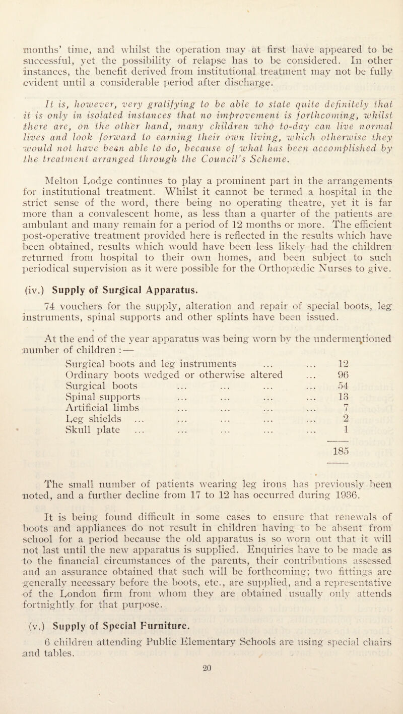 months’ time, and whilst the operation may at first have appeared to be successful, yet the possibility of relapse has to be considered. In other instances, the benefit derived from institutional treatment may not be fully evident until a considerable period after discharge. It is, however, very gratifying to be able to state quite definitely that it is only in isolated instances that no improvement is forthcoming, whilst there are, on the other hand, many children who to-day can live normal lives and look forward to earning their own living, which otherwise they would not have bean able to do, because of what has been accomplished by the treatment arranged through the Council's Scheme. Melton Lodge continues to play a prominent part in the arrangements for institutional treatment. Whilst it cannot be termed a hospital in the strict sense of the word, there being no operating theatre, yet it is far more than a convalescent home, as less than a quarter of the patients are ambulant and many remain for a period of 12 months or more. The efficient post-operative treatment provided here is reflected in the results which have been obtained, results which would have been less likely had the children returned from hospital to their own homes, and been subject to such periodical supervision as it were possible for the Orthopaedic Nurses to give. (iv.) Supply of Surgical Apparatus. 74 vouchers for the supply, alteration and repair of special boots, leg instruments, spinal supports and other splints have been issued. At the end of the year apparatus was being worn by the undermentioned number of children : — Surgical boots and leg instruments Ordinary boots wedged or otherwise altered Surgical boots Spinal supports Artificial limbs Leg shields Skull plate 12 96 54 13 7 2 1 185 The small number of patients wearing leg irons has previously been noted, and a further decline from 17 to 12 has occurred during 1936. It is being found difficult in some cases to ensure that renewals of boots and appliances do not result in children having to be absent from school for a period because the old apparatus is so worn out that it will not last until the new apparatus is supplied. Enquiries have to be made as to the financial circumstances of the parents, their contributions assessed and an assurance obtained that such will be forthcoming; two fittings are ■generally necessary before the boots, etc., are supplied, and a representative of the London firm from whom they are obtained usually only attends fortnightly for that purpose. (v.) Supply of Special Furniture. 6 children attending Public Elementary Schools are using special chairs .and tables.