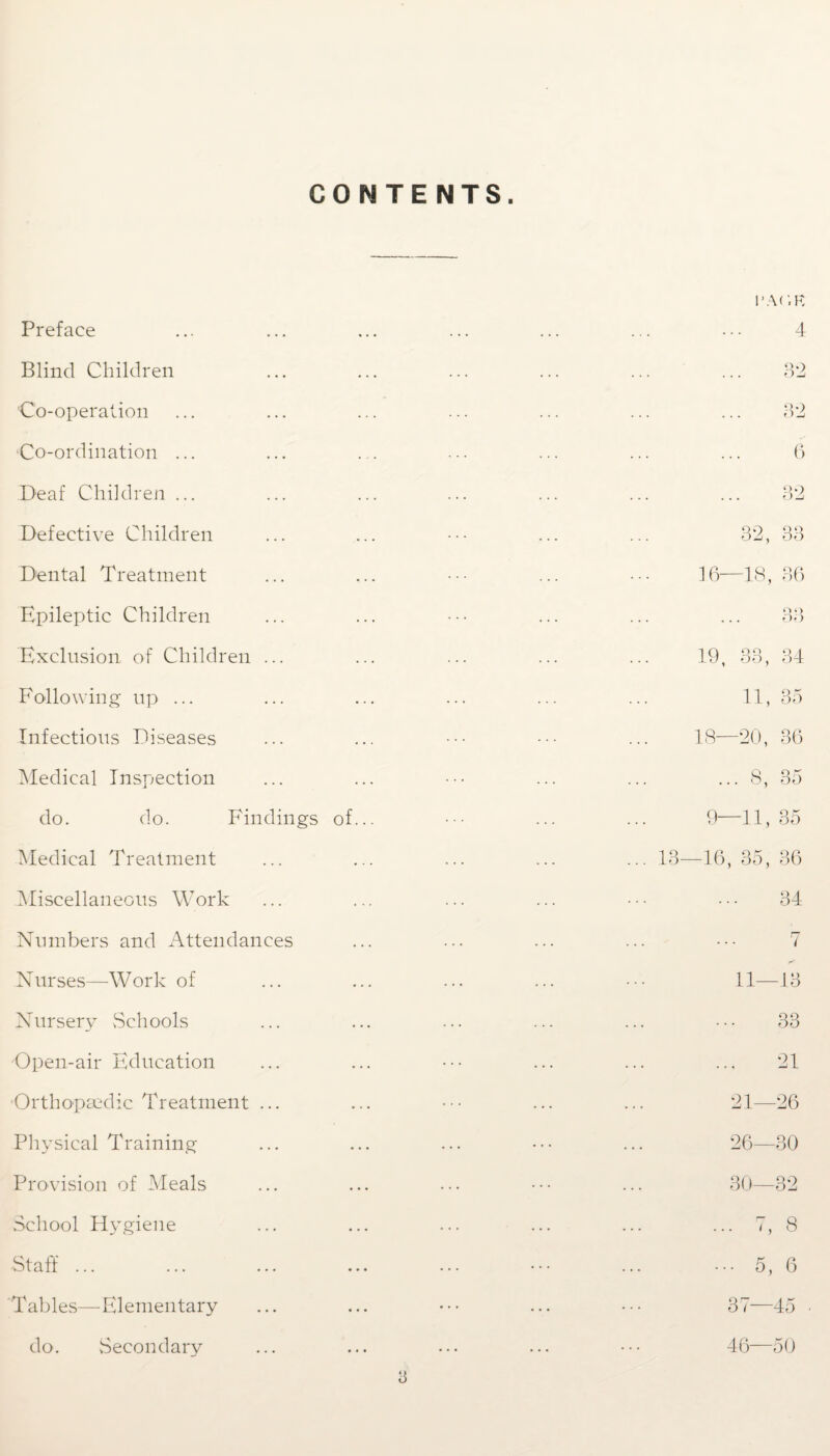 CONTENTS. Preface Blind Children Co-operation Co-ordination ... Deaf Children ... Defective Children Dental Treatment Epileptic Children Exclusion of Children ... Following- up ... Infectious Diseases Medical Inspection do. do. Findings of... Medical Treatment Miscellaneous Work Numbers and Attendances Nurses—Work of Nursery Schools Open-air Education •Orthopaedic Treatment ... Physical Training Provision of Meals School Hygiene Staff ... Tables—Elementary do. Secondary l'AO.K 4 32 . . . 32 6 . . . Q.) O-j 32, 33 16—18, 36 O Q Of) 19, 33, 34 11, 35 ci GO T—1 36 ... 8, 35 9—11, 35 -16, 35, 36 34 7 11- -13 33 21 21— -26 26— 30 30— 32 ... 7, 8 ... 5, 6 37—45 46—50 15