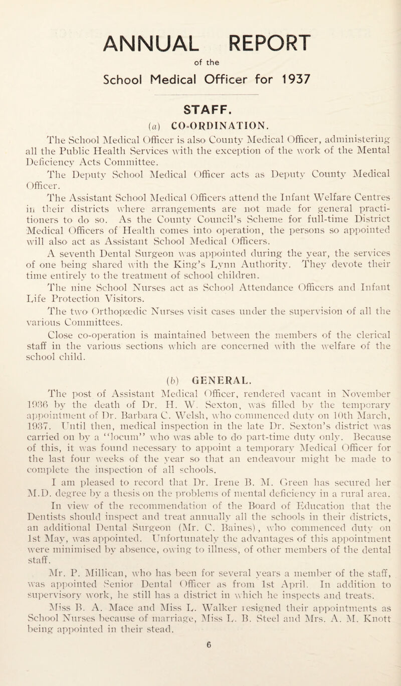 ANNUAL REPORT of the School Medical Officer for 1937 STAFF. (a) COORDINATION. The School Medical Officer is also' County Medical Officer, administering all the Public Health Services with the exception of the work of the Mental Deficiency Acts Committee. The Deputy School Medical Officer acts as Deputy County Medical Officer. The Assistant School Medical Officers attend the Infant Welfare Centres in their districts where arrangements are not made for general practi¬ tioners to do so. As the County Council’s Scheme for full-time District Medical Officers of Health comes into operation, the persons so appointed will also- act as Assistant School Medical Officers. A seventh Dental Surgeon was appointed during the year, the services of one being shared with the King’s Tynn Authority. They devote their time entirely to the treatment of school children. The nine School Nurses act as School Attendance Officers and Infant Life Protection Visitors. The two- Orthopaedic Nurses visit cases under the supervision of all the various Committees. Close co-operation is maintained between the members of the clerical staff in the various sections which are concerned with the welfare of the school child. (6) GENERAL. The post of Assistant Medical Officer, rendered vacant in November 1036 by the death of Dr. H. W. Sexton, was filled by the temporary appointment of Dr. Barbara C. Welsh, who commenced duty on 10th March, 1937. Until then, medical inspection in the late Dr. Sexton’s district was carried on by a “locum” who was able to do part-time duty only. Because of this, it was found necessary to appoint a temporary Medical Officer for the last four weeks of the year so that an endeavour might be made to complete the inspection of all schools. I am pleased to record that Dr. Irene B. M. Green has secured her M.D. degree by a thesis on the problems of mental deficiency in a rural area. In view of the recommendation of the Board of Education that the Dentists should inspect and treat annually all the schools in their districts, an additional Dental Surgeon (Mr. C. Baines), who commenced duty on 1st May, was appointed. Unfortunately the advantages of this appointment were minimised by absence, owing to illness, of other members of the dental staff. Mr. P. Millican, who- has been for several years a member of the staff, was appointed Senior Dental Officer as from 1st April. In addition to supervisory work, he still has a district in which he inspects and treats. Miss B, A. Mace and Miss L. Walker resigned their appointments as School Nurses because of marriage, Miss L. B. Steel and Mrs. A. M. Knott being appointed in their stead.