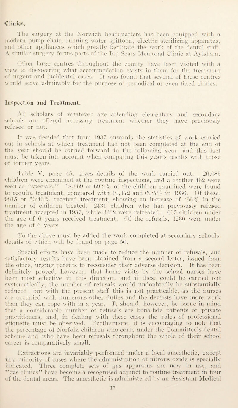 Clinics. 'I'lie surgery at the Norwich headquarters has been equipped with a modern pump chair, running-water spittoon, electric sterilizing apparatus, and other appliances which greatly facilitate the work of the dental staff. A similar surgery forms parts of the Ian Sears Memorial Clinic at Aylsham. Other large centres throughout the county have been visited with a view to discovering what accommodation exists in them for the treatment of urgent and incidental cases. It was found that several of these centres would serve admirably for the purpose of periodical or even fixed clinics. Inspection and Treatment. All scholars of whatever age attending elementary and secondary schools are offered necessary treatment whether they have previously refused or not. It was decided that from 1937 onwards the statistics of work carried out in schools at which treatment had not been completed at the end of the year should be carried forward to the following year, and this fact must be taken into account when comparing this year’s results with those ■of former years. Table V, page 45, gives details of the work carried out. 26,083 children were examined at the routine inspections, and a further 462 were seen as “specials,” 18,369 or 69‘2% of the children examined were found to require treatment, compared with' 19,172 and 69'5% in 1936. Of these, '9815 or 53’43% received treatment, showing an increase of *66% in the number of children treated. 2431 children who had previously refused treatment accepted in 1937, while 3332 were retreated. 605 children under the age of 6 years received treatment. Of the refusals, 1230 were under the age of 6 years. To the above must be added the work completed at secondary schools, details of which will be found on page 50. Special efforts have been made to reduce the number of refusals, and satisfactory results have been obtained from a second letter, issued from the office, urging parents to reconsider their adverse decision. It has been definitely proved, however, that home visits by the school nurses have been most effective in this direction, and if these could be carried out systematically, the number of refusals would undoubtedly be substantially reduced ; but with the present staff this is not practicable, as the nurses are occupied with numerous other duties and the dentists have more work than they can cope with in a year. It should, however, be borne in mind that a considerable number of refusals are bona-fide patients of private practitioners, and, in dealing with these cases the rules of professional etiquette must be observed. Furthermore, it is encouraging to note that the percentage of Norfolk children who come under the Committee’s dental scheme and who have been refusals throughout the whole of their school career is comparatively small. Extractions are invariably performed under a local anaesthetic, except in a minority of cases where the administration of nitrous oxide is specially indicated. Three complete sets of gas apparatus are now in use, and “gas clinics” have become a recognised adjunct to routine treatment in four of the dental areas. The anaesthetic is administered by an Assistant Medical